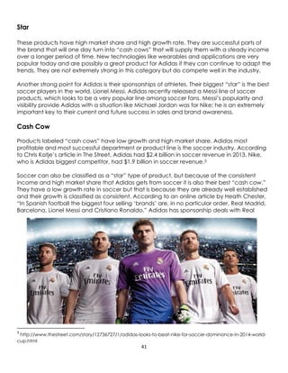 41
Star
These products have high market share and high growth rate. They are successful parts of
the brand that will one day turn into “cash cows” that will supply them with a steady income
over a longer period of time. New technologies like wearables and applications are very
popular today and are possibly a great product for Adidas if they can continue to adapt the
trends. They are not extremely strong in this category but do compete well in the industry.
Another strong point for Adidas is their sponsorships of athletes. Their biggest “star” is the best
soccer players in the world, Lionel Messi. Adidas recently released a Messi line of soccer
products, which looks to be a very popular line among soccer fans. Messi’s popularity and
visibility provide Adidas with a situation like Michael Jordan was for Nike; he is an extremely
important key to their current and future success in sales and brand awareness.
Cash Cow
Products labeled “cash cows” have low growth and high market share. Adidas most
profitable and most successful department or product line is the soccer industry. According
to Chris Katje’s article in The Street, Adidas had $2.4 billion in soccer revenue in 2013. Nike,
who is Adidas biggest competitor, had $1.9 billion in soccer revenue.3
Soccer can also be classified as a “star” type of product, but because of the consistent
income and high market share that Adidas gets from soccer it is also their best “cash cow.”
They have a low growth rate in soccer but that is because they are already well established
and their growth is classified as consistent. According to an online article by Heath Chester,
“In Spanish football the biggest four selling ‘brands’ are, in no particular order, Real Madrid,
Barcelona, Lionel Messi and Cristiano Ronaldo.” Adidas has sponsorship deals with Real
3
http://www.thestreet.com/story/12736727/1/adidas-looks-to-beat-nike-for-soccer-dominance-in-2014-world-
cup.html
 