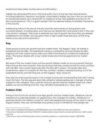 42
Madrid and Messi (Nike has Barcelona and Ronaldo).4
Adidas has sponsored FIFA since 1970 and outfits many of the top international teams,
including Argentina, Germany, and Spain. Lionel Messi is Adidas top star in the soccer world,
as mentioned before. He is ranked 39th on Forbes list of top 100 celebrities and has he 10th
best social presence.5 This is a great strength that has allowed Adidas to establish themselves
in the industry.
Adidas long history in the soccer industry and their sponsorships of strong teams and
successful players, including Messi, puts their soccer department and product line in the cash
cow product category. They have a relatively low rate of growth because they are already
established in the market, but also gives them a high market share because of their long
history of success and involvement.
Dog
These products have low growth and low market share. The biggest “dog” for Adidas is
basketball and the NBA. The basketball industry is competitive and dominated by Nike.
Together with their Jordan brand, Nike owns 90% of the American market for basketball
shoes.6 This leaves Adidas with a low market share and minimal opportunity for market
growth.
Because of the low market share and low growth Adidas made an announcement that put
them all over the news recently. They announced that they would not bid for a new contract
with the NBA. Their current deal ends after the 2016-2017 season. This leaves Nike and
UnderArmour open to compete for the new contract. Adidas is already backing out of the
basketball industry and ditching one of their biggest “dog” products.
They also have less popular sports in the outdoor industry like snowboarding that aren’t doing
much for them. The less popular sports like softball or skateboarding are in danger of being
trapped in this category. They currently have low growth and low market share and unless
Adidas can do something to fix this, they will follow basketball as a “dog” sport.
Problem Child
Products that fit into this section have high growth and low market share. Athleisure can be
classified as a potential problem or opportunity in this category for Adidas. Athleisure is a
growing industry that Adidas is a part of, and more people are buying active wear to use as
regular clothes. They are comfortable and portray a look of athleticism that people are
4
http://www.insidespanishfootball.com/87530/adidas-nike-and-battle-for-messi-and-cristiano/
5
http://www.thestreet.com/story/12736727/1/adidas-looks-to-beat-nike-for-soccer-dominance-in-2014-world-
cup.html
6
http://www.wsj.com/articles/under-armour-overtakes-adidas-in-u-s-sportswear-market-1420753934
 