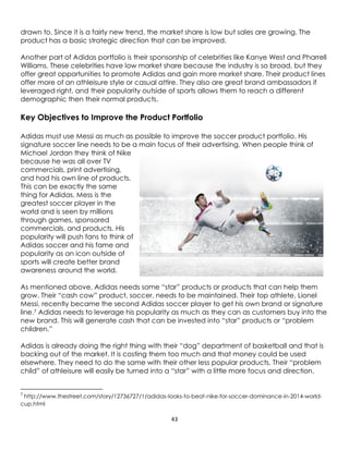 43
drawn to. Since it is a fairly new trend, the market share is low but sales are growing. The
product has a basic strategic direction that can be improved.
Another part of Adidas portfolio is their sponsorship of celebrities like Kanye West and Pharrell
Williams. These celebrities have low market share because the industry is so broad, but they
offer great opportunities to promote Adidas and gain more market share. Their product lines
offer more of an athleisure style or casual attire. They also are great brand ambassadors if
leveraged right, and their popularity outside of sports allows them to reach a different
demographic then their normal products.
Key Objectives to Improve the Product Portfolio
Adidas must use Messi as much as possible to improve the soccer product portfolio. His
signature soccer line needs to be a main focus of their advertising. When people think of
Michael Jordan they think of Nike
because he was all over TV
commercials, print advertising,
and had his own line of products.
This can be exactly the same
thing for Adidas. Mess is the
greatest soccer player in the
world and is seen by millions
through games, sponsored
commercials, and products. His
popularity will push fans to think of
Adidas soccer and his fame and
popularity as an icon outside of
sports will create better brand
awareness around the world.
As mentioned above, Adidas needs some “star” products or products that can help them
grow. Their “cash cow” product, soccer, needs to be maintained. Their top athlete, Lionel
Messi, recently became the second Adidas soccer player to get his own brand or signature
line.7 Adidas needs to leverage his popularity as much as they can as customers buy into the
new brand. This will generate cash that can be invested into “star” products or “problem
children.”
Adidas is already doing the right thing with their “dog” department of basketball and that is
backing out of the market. It is costing them too much and that money could be used
elsewhere. They need to do the same with their other less popular products. Their “problem
child” of athleisure will easily be turned into a “star” with a little more focus and direction.
7
http://www.thestreet.com/story/12736727/1/adidas-looks-to-beat-nike-for-soccer-dominance-in-2014-world-
cup.html
 