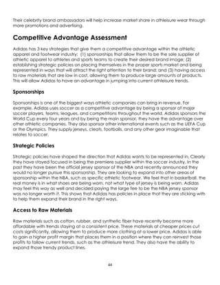 44
Their celebrity brand ambassadors will help increase market share in athleisure wear through
more promotions and advertising.
Competitive Advantage Assessment
Adidas has 3 key strategies that give them a competitive advantage within the athletic
apparel and footwear industry; (1) sponsorships that allow them to be the sole supplier of
athletic apparel to athletes and sports teams to create their desired brand image; (2)
establishing strategic policies on placing themselves in the proper sports market and being
represented in ways that will attract the right attention to their brand; and (3) having access
to raw materials that are low in cost, allowing them to produce large amounts of products.
This will allow Adidas to have an advantage in jumping into current athleisure trends.
Sponsorships
Sponsorships is one of the biggest ways athletic companies can bring in revenue. For
example, Adidas uses soccer as a competitive advantage by being a sponsor of major
soccer players, teams, leagues, and competitions throughout the world. Adidas sponsors the
World Cup every four years and by being the main sponsor, they have the advantage over
other athletic companies. They also sponsor other international events such as the UEFA Cup
or the Olympics. They supply jerseys, cleats, footballs, and any other gear imaginable that
relates to soccer.
Strategic Policies
Strategic policies have shaped the direction that Adidas wants to be represented in. Clearly
they have stayed focused in being the premiere supplier within the soccer industry. In the
past they have been the official jersey sponsor of the NBA and recently announced they
would no longer pursue this sponsorship. They are looking to expand into other areas of
sponsorship within the NBA, such as specific athletic footwear. We feel that in basketball, the
real money is in what shoes are being worn, not what type of jersey is being worn. Adidas
may feel this way as well and decided paying the large fee to be the NBA jersey sponsor
was no longer worth it. This shows that Adidas has policies in place that they are sticking with
to help them expand their brand in the right ways.
Access to Raw Materials
Raw materials such as cotton, rubber, and synthetic fiber have recently become more
affordable with trends staying at a consistent price. These materials at cheaper prices cut
costs significantly, allowing them to produce more clothing at a lower price. Adidas is able
to gain a higher profit margin that places them in a position where they can reinvest those
profits to follow current trends, such as the athleisure trend. They also have the ability to
expand those trendy product lines.
 