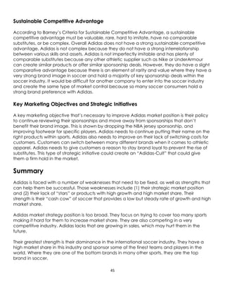 45
Sustainable Competitive Advantage
According to Barney’s Criteria for Sustainable Competitive Advantage, a sustainable
competitive advantage must be valuable, rare, hard to imitate, have no comparable
substitutes, or be complex. Overall Adidas does not have a strong sustainable competitive
advantage. Adidas is not complex because they do not have a strong interrelationship
between various skills and assets. Adidas is not imperfectly imitable and has plenty of
comparable substitutes because any other athletic supplier such as Nike or UnderArmour
can create similar products or offer similar sponsorship deals. However, they do have a slight
comparative advantage because there is an element of rarity and value where they have a
very strong brand image in soccer and hold a majority of key sponsorship deals within the
soccer industry. It would be difficult for another company to enter into the soccer industry
and create the same type of market control because so many soccer consumers hold a
strong brand preference with Adidas.
Key Marketing Objectives and Strategic Initiatives
A key marketing objective that’s necessary to improve Adidas market position is their policy
to continue reviewing their sponsorships and move away from sponsorships that don’t
benefit their brand image. This is shown by dropping the NBA jersey sponsorship, and
improving footwear for specific players. Adidas needs to continue putting their name on the
right products within sports. Adidas also needs to improve on their lack of switching costs for
customers. Customers can switch between many different brands when it comes to athletic
apparel. Adidas needs to give customers a reason to stay brand loyal to prevent the rise of
substitutes. This type of strategic initiative could create an “Adidas-Cult” that could give
them a firm hold in the market.
Summary
Adidas is faced with a number of weaknesses that need to be fixed, as well as strengths that
can help them be successful. Those weaknesses include (1) their strategic market position
and (2) their lack of “stars” or products with high growth and high market share. Their
strength is their “cash cow” of soccer that provides a low but steady rate of growth and high
market share.
Adidas market strategy position is too broad. They focus on trying to cover too many sports
making it hard for them to increase market share. They are also competing in a very
competitive industry. Adidas lacks that are growing in sales, which may hurt them in the
future.
Their greatest strength is their dominance in the international soccer industry. They have a
high market share in this industry and sponsor some of the finest teams and players in the
world. Where they are one of the bottom brands in many other sports, they are the top
brand in soccer.
 