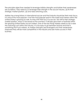 46
The principle objectives needed to leverage Adidas strengths and bolster their weaknesses
are as follows. They need to (1) leverage their strength in the soccer industry, (2) fix their
strategic market position, (3) and raise switching costs.
Adidas has a long history in international soccer and that industry should be their main focus.
It is one of the most popular, if not the most popular sport in the world and interest within the
United States is growing as well. As they shift their focus to soccer, this will fix their strategic
market position, which is too broad at the moment. It will also give them a foothold within
the growing United States soccer market. One of the last things Adidas needs to do is raise
the switching cost within the industry. It is too easy to go between brands and that is
something that hurts Adidas. As Adidas strengths are leveraged and their weaknesses
improved they will be more competitive in the industry and see more success in their
business.
 