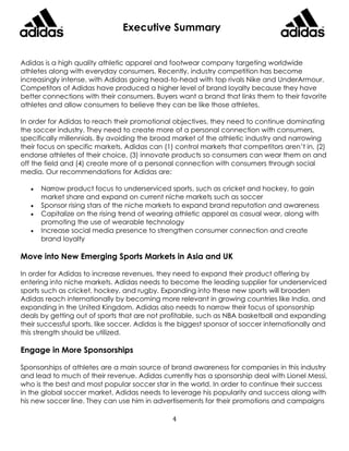 4
Executive Summary
Adidas is a high quality athletic apparel and footwear company targeting worldwide
athletes along with everyday consumers. Recently, industry competition has become
increasingly intense, with Adidas going head-to-head with top rivals Nike and UnderArmour.
Competitors of Adidas have produced a higher level of brand loyalty because they have
better connections with their consumers. Buyers want a brand that links them to their favorite
athletes and allow consumers to believe they can be like those athletes.
In order for Adidas to reach their promotional objectives, they need to continue dominating
the soccer industry. They need to create more of a personal connection with consumers,
specifically millennials. By avoiding the broad market of the athletic industry and narrowing
their focus on specific markets, Adidas can (1) control markets that competitors aren’t in, (2)
endorse athletes of their choice, (3) innovate products so consumers can wear them on and
off the field and (4) create more of a personal connection with consumers through social
media. Our recommendations for Adidas are:
 Narrow product focus to underserviced sports, such as cricket and hockey, to gain
market share and expand on current niche markets such as soccer
 Sponsor rising stars of the niche markets to expand brand reputation and awareness
 Capitalize on the rising trend of wearing athletic apparel as casual wear, along with
promoting the use of wearable technology
 Increase social media presence to strengthen consumer connection and create
brand loyalty
Move into New Emerging Sports Markets in Asia and UK
In order for Adidas to increase revenues, they need to expand their product offering by
entering into niche markets. Adidas needs to become the leading supplier for underserviced
sports such as cricket, hockey, and rugby. Expanding into these new sports will broaden
Adidas reach internationally by becoming more relevant in growing countries like India, and
expanding in the United Kingdom. Adidas also needs to narrow their focus of sponsorship
deals by getting out of sports that are not profitable, such as NBA basketball and expanding
their successful sports, like soccer. Adidas is the biggest sponsor of soccer internationally and
this strength should be utilized.
Engage in More Sponsorships
Sponsorships of athletes are a main source of brand awareness for companies in this industry
and lead to much of their revenue. Adidas currently has a sponsorship deal with Lionel Messi,
who is the best and most popular soccer star in the world. In order to continue their success
in the global soccer market, Adidas needs to leverage his popularity and success along with
his new soccer line. They can use him in advertisements for their promotions and campaigns
 