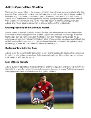 48
Adidas Competitive Situation
There are four issues noted in the previous chapters that will drive recommendations for this
chapter. They include: (1) Lack of innovative products that tap into the athleisure market, (2)
Low switching costs allow consumers to switch to industry competitors at a minor cost, (3)
Adidas lacks sustainable advantage because they are operating in broad markets rather
than specific niche markets and (4) The “Head-to-Head” marketing strategy between
Adidas and Nike is causing consumers to choose between the two brands.
Growing Popularity of the Athleisure Market
Adidas needs to make it a priority to manufacture and innovate products that appeal to
consumers in the trending athleisure market, specifically wearable technology. Wearable
technology can be worn on and off the field of play and Adidas can leverage this by
creating wearable technology that fits both sides. Women make up a large part of both the
athletic and athleisure market and by focusing on these niche markets through wearable
technology, Adidas will build a better consumer connection.
Customers’ Low Switching Costs
Adidas lacks the incentives for consumers to stay brand loyal and is causing the consumers
to switch to alternative competitors. Adidas needs to address this problem by connecting
their products with specific sports.
Lack of Niche Markets
Adidas currently operates in the broad market of athletic apparel and footwear industry. By
specializing in specific niche markets such as cricket, hockey, or rugby, Adidas can expand
sponsorships and gain traction in emerging global markets.
 