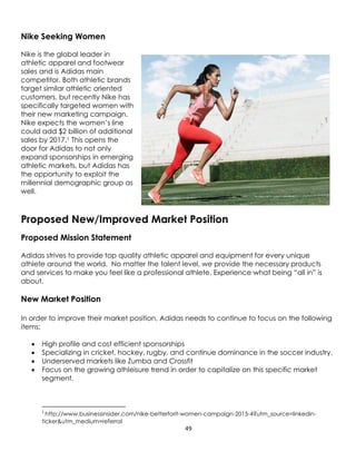 49
Nike Seeking Women
Nike is the global leader in
athletic apparel and footwear
sales and is Adidas main
competitor. Both athletic brands
target similar athletic oriented
customers, but recently Nike has
specifically targeted women with
their new marketing campaign.
Nike expects the women’s line
could add $2 billion of additional
sales by 2017.1 This opens the
door for Adidas to not only
expand sponsorships in emerging
athletic markets, but Adidas has
the opportunity to exploit the
millennial demographic group as
well.
Proposed New/Improved Market Position
Proposed Mission Statement
Adidas strives to provide top quality athletic apparel and equipment for every unique
athlete around the world. No matter the talent level, we provide the necessary products
and services to make you feel like a professional athlete. Experience what being “all in” is
about.
New Market Position
In order to improve their market position, Adidas needs to continue to focus on the following
items:
 High profile and cost efficient sponsorships
 Specializing in cricket, hockey, rugby, and continue dominance in the soccer industry.
 Underserved markets like Zumba and Crossfit
 Focus on the growing athleisure trend in order to capitalize on this specific market
segment.
1
http://www.businessinsider.com/nike-betterforit-women-campaign-2015-4?utm_source=linkedin-
ticker&utm_medium=referral
 
