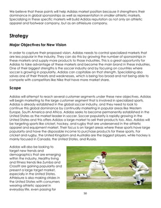 50
We believe that these points will help Adidas market position because it strengthens their
dominance in global sponsorships as well as representation in smaller athletic markets.
Specializing in these specific markets will build Adidas reputation as not only an athletic
apparel and footwear company, but as an athleisure company.
Strategy
Major Objectives for New Vision
In order to capture their proposed vision, Adidas needs to control specialized markets that
are less popular in the industry. They can do this by growing the number of sponsorships in
these markets and supply more products to those industries. This is a great opportunity for
Adidas to take advantage of these markets and become the main brand in these industries.
One of their biggest strengths is the soccer industry and by focusing on countries where
soccer is growing in popularity, Adidas can capitalize on that strength. Specializing also
solves one of their threats and weaknesses, which is being too broad and not being able to
compete with competitors like Nike that have more market share.
Scope
Adidas will attempt to reach several customer segments under these new objectives. Adidas
will begin marketing to the large customer segment that is involved in specialized sports.
Adidas is already established in the global soccer industry, and they need to look to
continue this global dominance by continually marketing in popular areas like Western
Europe, South America and Africa. Adidas seeks to become permanently established in the
United States as the market leader in soccer. Soccer popularity is rapidly growing in the
United States and this offers Adidas a large market to sell their products too. Also, Adidas will
be targeting sports like cricket, hockey, and rugby that are underserved in the athletic
apparel and equipment market. Their focus is on target areas where these sports have large
popularity and have the disposable income to purchase products for these sports. For
cricket and rugby, the United Kingdom and Australia are the biggest players, while hockey is
mainly focused in Canada, the United States, and Russia.
Adidas will also be looking to
target new trends and
demographics that are emerging
within the industry. Healthy living
and fitness trends like Zumba and
Crossfit are gaining popularity and
present a large target market,
especially in the United States.
Athleisure is also making strides in
the United States with consumers
wearing athletic apparel in
everyday life, even passing for
 