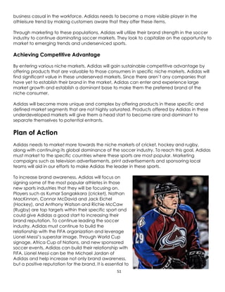 51
business casual in the workforce. Adidas needs to become a more visible player in the
athleisure trend by making customers aware that they offer these items.
Through marketing to these populations, Adidas will utilize their brand strength in the soccer
industry to continue dominating soccer markets. They look to capitalize on the opportunity to
market to emerging trends and underserviced sports.
Achieving Competitive Advantage
By entering various niche markets, Adidas will gain sustainable competitive advantage by
offering products that are valuable to those consumers in specific niche markets. Adidas will
find significant value in these underserved markets. Since there aren’t any companies that
have yet to establish their brand in the market, Adidas can enter and experience large
market growth and establish a dominant base to make them the preferred brand of the
niche consumer.
Adidas will become more unique and complex by offering products in these specific and
defined market segments that are not highly saturated. Products offered by Adidas in these
underdeveloped markets will give them a head start to become rare and dominant to
separate themselves to potential entrants.
Plan of Action
Adidas needs to market more towards the niche markets of cricket, hockey and rugby,
along with continuing its global dominance of the soccer industry. To reach this goal, Adidas
must market to the specific countries where these sports are most popular. Marketing
campaigns such as television advertisements, print advertisements and sponsoring local
teams will aid in our efforts to make Adidas the leader in these sports.
To increase brand awareness, Adidas will focus on
signing some of the most popular athletes in those
new sports industries that they will be focusing on.
Players such as Kumar Sangakkara (cricket), Nathan
MacKinnon, Connor McDavid and Jack Eichel
(Hockey), and Anthony Watson and Richie McCaw
(Rugby) are top targets within their specific sport and
could give Adidas a good start to increasing their
brand reputation. To continue leading the soccer
industry, Adidas must continue to build the
relationship with the FIFA organization and leverage
Lionel Messi’s superstar image. Through World Cup
signage, Africa Cup of Nations, and new sponsored
soccer events, Adidas can build their relationship with
FIFA. Lionel Messi can be the Michael Jordan of
Adidas and help increase not only brand awareness,
but a positive reputation for the brand. It is essential to
 