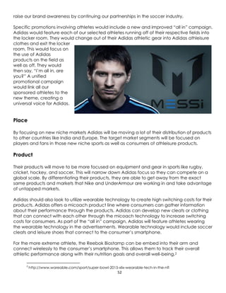 52
raise our brand awareness by continuing our partnerships in the soccer industry.
Specific promotions involving athletes would include a new and improved “all in” campaign.
Adidas would feature each of our selected athletes running off of their respective fields into
the locker room. They would change out of their Adidas athletic gear into Adidas athleisure
clothes and exit the locker
room. This would focus on
the use of Adidas
products on the field as
well as off. They would
then say, “I’m all in, are
you?” A unified
promotional campaign
would link all our
sponsored athletes to the
new theme, creating a
universal voice for Adidas.
Place
By focusing on new niche markets Adidas will be moving a lot of their distribution of products
to other countries like India and Europe. The target market segments will be focused on
players and fans in those new niche sports as well as consumers of athleisure products.
Product
Their products will move to be more focused on equipment and gear in sports like rugby,
cricket, hockey, and soccer. This will narrow down Adidas focus so they can compete on a
global scale. By differentiating their products, they are able to get away from the exact
same products and markets that Nike and UnderArmour are working in and take advantage
of untapped markets.
Adidas should also look to utilize wearable technology to create high switching costs for their
products. Adidas offers a micoach product line where consumers can gather information
about their performance through the products. Adidas can develop new cleats or clothing
that can connect with each other through the micoach technology to increase switching
costs for consumers. As part of the “all in” campaign, Adidas will feature athletes wearing
the wearable technology in the advertisements. Wearable technology would include soccer
cleats and leisure shoes that connect to the consumer’s smartphone.
For the more extreme athlete, the Reebok Biostamp can be embed into their arm and
connect wirelessly to the consumer’s smartphone. This allows them to track their overall
athletic performance along with their nutrition goals and overall well-being.2
2
http://www.wareable.com/sport/super-bowl-2015-xlix-wearable-tech-in-the-nfl
 