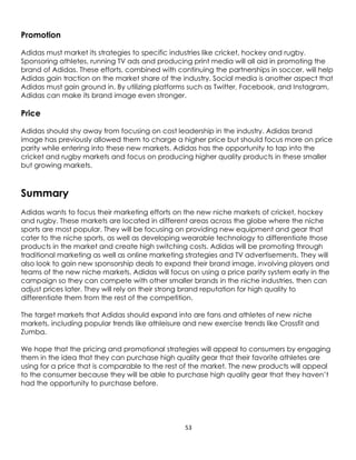 53
Promotion
Adidas must market its strategies to specific industries like cricket, hockey and rugby.
Sponsoring athletes, running TV ads and producing print media will all aid in promoting the
brand of Adidas. These efforts, combined with continuing the partnerships in soccer, will help
Adidas gain traction on the market share of the industry. Social media is another aspect that
Adidas must gain ground in. By utilizing platforms such as Twitter, Facebook, and Instagram,
Adidas can make its brand image even stronger.
Price
Adidas should shy away from focusing on cost leadership in the industry. Adidas brand
image has previously allowed them to charge a higher price but should focus more on price
parity while entering into these new markets. Adidas has the opportunity to tap into the
cricket and rugby markets and focus on producing higher quality products in these smaller
but growing markets.
Summary
Adidas wants to focus their marketing efforts on the new niche markets of cricket, hockey
and rugby. These markets are located in different areas across the globe where the niche
sports are most popular. They will be focusing on providing new equipment and gear that
cater to the niche sports, as well as developing wearable technology to differentiate those
products in the market and create high switching costs. Adidas will be promoting through
traditional marketing as well as online marketing strategies and TV advertisements. They will
also look to gain new sponsorship deals to expand their brand image, involving players and
teams of the new niche markets. Adidas will focus on using a price parity system early in the
campaign so they can compete with other smaller brands in the niche industries, then can
adjust prices later. They will rely on their strong brand reputation for high quality to
differentiate them from the rest of the competition.
The target markets that Adidas should expand into are fans and athletes of new niche
markets, including popular trends like athleisure and new exercise trends like Crossfit and
Zumba.
We hope that the pricing and promotional strategies will appeal to consumers by engaging
them in the idea that they can purchase high quality gear that their favorite athletes are
using for a price that is comparable to the rest of the market. The new products will appeal
to the consumer because they will be able to purchase high quality gear that they haven’t
had the opportunity to purchase before.
 