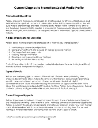 55
Current Diagnostic Promotion/Social Media Profile
Promotional Objectives
Adidas is focusing their promotional goals on creating value for athletes, stakeholders, and
fashionista’s through their products. If stakeholders value Adidas over competitors, that will
build Adidas brand image and raise switching costs. Adidas wants to make every athlete
feel they have the potential to play like a professional. These promotional objectives lead to
Adidas main goal, which strives to be the global leader in the athletic apparel and footwear
industry.
Adidas Organizational Strategies
Adidas bases their organizational strategies off of their “six key strategic pillars.”
1. Maintaining a diverse brand portfolio
2. Company investments are focused on highest-potential markets
3. Creating a flexible supply chain
4. Leading through innovation
5. Develop a team grounded in our heritage
6. Becoming a sustainable company
Each of these pillars build off one another and Adidas believes these six strategies will lead
them to achieve their promotional goals.1
Types of Media
Adidas is actively engaged in several different forms of media when promoting their
products. Social media allows Adidas to connect with millions of consumers by promoting
specific, new products and sponsored athletes. Adidas also ties in their digital
advertisements with social media by leaving the consumer an opportunity to learn more
about the specific promoted product through a hashtag. Adidas currently promotes through
print ads, but only in bigger markets like soccer, basketball, football, and golf.
Current Slogans/Appeals
Adidas slogans are broad and change from year to year. A few of Adidas current slogans
are “impossible is nothing” and “Adidas is all in.” Hashtags can also social media slogans and
Adidas is currently trending two hashtags to promote new products and a new year. The first
one is #BoostYourRun, which promotes Adidas new Ultra Boost running shoe. The second
hashtag is #ThereWillBeHaters promoting their new line of 2015 soccer cleats.
1
http://www.adidas-group.com/en/group/strategy-overview/#/
 