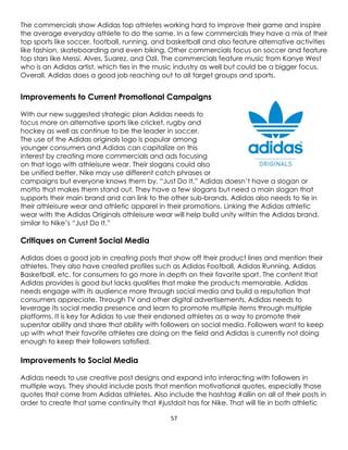 57
The commercials show Adidas top athletes working hard to improve their game and inspire
the average everyday athlete to do the same. In a few commercials they have a mix of their
top sports like soccer, football, running, and basketball and also feature alternative activities
like fashion, skateboarding and even biking. Other commercials focus on soccer and feature
top stars like Messi, Alves, Suarez, and Ozil. The commercials feature music from Kanye West
who is an Adidas artist, which ties in the music industry as well but could be a bigger focus.
Overall, Adidas does a good job reaching out to all target groups and sports.
Improvements to Current Promotional Campaigns
With our new suggested strategic plan Adidas needs to
focus more on alternative sports like cricket, rugby and
hockey as well as continue to be the leader in soccer.
The use of the Adidas originals logo is popular among
younger consumers and Adidas can capitalize on this
interest by creating more commercials and ads focusing
on that logo with athleisure wear. Their slogans could also
be unified better. Nike may use different catch phrases or
campaigns but everyone knows them by, “Just Do It.” Adidas doesn’t have a slogan or
motto that makes them stand out. They have a few slogans but need a main slogan that
supports their main brand and can link to the other sub-brands. Adidas also needs to tie in
their athleisure wear and athletic apparel in their promotions. Linking the Adidas athletic
wear with the Adidas Originals athleisure wear will help build unity within the Adidas brand,
similar to Nike’s “Just Do It.”
Critiques on Current Social Media
Adidas does a good job in creating posts that show off their product lines and mention their
athletes. They also have created profiles such as Adidas Football, Adidas Running, Adidas
Basketball, etc. for consumers to go more in depth on their favorite sport. The content that
Adidas provides is good but lacks qualities that make the products memorable. Adidas
needs engage with its audience more through social media and build a reputation that
consumers appreciate. Through TV and other digital advertisements, Adidas needs to
leverage its social media presence and learn to promote multiple items through multiple
platforms. It is key for Adidas to use their endorsed athletes as a way to promote their
superstar ability and share that ability with followers on social media. Followers want to keep
up with what their favorite athletes are doing on the field and Adidas is currently not doing
enough to keep their followers satisfied.
Improvements to Social Media
Adidas needs to use creative post designs and expand into interacting with followers in
multiple ways. They should include posts that mention motivational quotes, especially those
quotes that come from Adidas athletes. Also include the hashtag #allin on all of their posts in
order to create that same continuity that #justdoit has for Nike. That will tie in both athletic
 