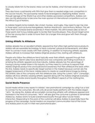 5
to closely relate him to the brand. Messi can be for Adidas, what Michael Jordan was for
Nike.
They also have a partnership with FIFA that give them a needed edge over competition in
the soccer industry. This sponsorship needs to be leveraged by displaying Adidas’ brand
through signage at the World Cup and other Adidas sponsored competitions. Adidas can
also use this relationship to become the main sponsor of international competitions such as
the Africa Cup of Nations.
As Adidas targets niche markets, like cricket, hockey, and rugby, they need to sign top stars
in those sport, such as Kumar Nangakkara, Nathan MacKinnon, and Anthony Watson. This will
allow them to increase brand awareness in these markets. This will increase sales as fans of
these sports start to buy Adidas gear to be like their favorite players. They should target some
of the top young stars in order to have them for a longer time and grow with them through
their careers.
Linking Athletic to Athleisure
Adidas already has an excellent athletic apparel line that offers high performance products.
Adidas will use wearable technology to track customer’s physical achievements, and allow
them to connect more closely with their clothing. In addition to improving athletic apparel,
Adidas will look to increase their Adidas Originals product line, starting with athleisure.
People who follow the athleisure trend typically wear their athletic apparel through their
daily activities. Denim sales have declined and now companies are finding incentives in
entering the athletic apparel and shoe industry. Adidas already has the advantage of
having a strong market share in this industry, but they need to continue to expand their
Adidas Originals product line and build brand awareness that their athleisure line exists within
this line. Adidas needs to specifically target women in the market because women are the
biggest proponents of this trend. Adidas plans to create an overall brand image by linking
the athletic side of the company with the athleisure side. Using the current “all in” campaign,
Adidas will show athletes wearing athletic apparel along with the Adidas Originals everyday
clothing. This creates brand loyalty throughout the different aspects of the clothing line.
Social Media Presence
Social media will be a key aspect in Adidas’ new promotional campaign by using it as a tool
to connect to the consumers. We will unify all social media platforms with the Adidas slogan
“all in.” By doing this, Adidas will accomplish connecting athletic with athleisure apparel and
footwear in the mind of consumers. “All in” will also give the consumer a phrase to remember
Adidas by. Adidas wants to build overall brand loyalty through direct social media
interaction. Responding to the posts of the customer will allow Adidas to essentially track the
progress of the campaign. Social media is an important communication tool of the future
and Adidas plans to use it in their new promotional plan.
 