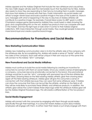 58
Adidas apparel and the Adidas Originals that include the new athleisure and casual lines.
The new #allin slogan will also add the memorable touch that #justdoit has for Nike. Adidas
also needs to show they are responding to their fans by including them in public messages
that show that Adidas is involved with their fans. Public information via social media can
attract a larger viewer base and build a positive image in the eyes of the audience. More in
sync messages with what is happening in the day to day lives of Adidas athletes will
contribute to a positive image. For example, if Lionel Messi scores his 400th goal in a UEFA
Champions League game (sponsored by Adidas) they could tweet a video showing the
goal, and congratulating him on the win. Adidas has products that can compete with best
in the market, and has the right type of style when it comes to their Adidas Original
collections. With more interaction through social media, they could get people to become
more brand loyal and create a positive brand image.
Recommendations for Promotions and Social Media
New Marketing Communication Vision
Adidas new marketing communication vision is to link the athletic side of the company with
the athleisure side. By accomplishing this, Adidas will create a sense of “family” within the
two sides of the company. Each side will be unique in their own way but at the same time
will connect to the Adidas “all in” campaign.
New Promotional and Social Media Initiatives
Adidas must continue to build the social media following by creating an incentive for
consumers to connect with them on social media. Once you create a sense of belonging for
a company, consumers become emotionally connected to the brand. One promotional
strategy would be to use the “all in” campaign with sponsored top-of-the-line athletes like
Lionel Messi. Showing Messi on the field wearing Adidas athletic gear then showing Messi
again off the field wearing athleisure, Adidas gear will give the consumers a sense of
connection with that athlete because they can wear that same athleisure wear. If Adidas
can show the consumer that they can be just like the athlete, whether on the field or off,
they will be more likely to purchase these athletic and athleisure products. In addition, the
athletic gear will be the current Adidas three-stripe logo while the athleisure Adidas gear will
be the Adidas Original throwback logo. This will create a differentiation of the two product
lines.
Social Media Engagement
Adidas will connect with the consumer by engaging with them through social media,
specifically through their hashtags. If a consumer tweets Adidas or posts about Adidas,
employees will engage with them, to either meet their needs or just simply engage with them
 