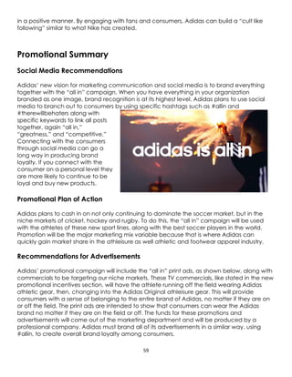 59
in a positive manner. By engaging with fans and consumers, Adidas can build a “cult like
following” similar to what Nike has created.
Promotional Summary
Social Media Recommendations
Adidas’ new vision for marketing communication and social media is to brand everything
together with the “all in” campaign. When you have everything in your organization
branded as one image, brand recognition is at its highest level. Adidas plans to use social
media to branch out to consumers by using specific hashtags such as #allin and
#therewillbehaters along with
specific keywords to link all posts
together, again “all in,”
“greatness,” and “competitive.”
Connecting with the consumers
through social media can go a
long way in producing brand
loyalty. If you connect with the
consumer on a personal level they
are more likely to continue to be
loyal and buy new products.
Promotional Plan of Action
Adidas plans to cash in on not only continuing to dominate the soccer market, but in the
niche markets of cricket, hockey and rugby. To do this, the “all in” campaign will be used
with the athletes of these new sport lines, along with the best soccer players in the world.
Promotion will be the major marketing mix variable because that is where Adidas can
quickly gain market share in the athleisure as well athletic and footwear apparel industry.
Recommendations for Advertisements
Adidas’ promotional campaign will include the “all in” print ads, as shown below, along with
commercials to be targeting our niche markets. These TV commercials, like stated in the new
promotional incentives section, will have the athlete running off the field wearing Adidas
athletic gear, then, changing into the Adidas Original athleisure gear. This will provide
consumers with a sense of belonging to the entire brand of Adidas, no matter if they are on
or off the field. The print ads are intended to show that consumers can wear the Adidas
brand no matter if they are on the field or off. The funds for these promotions and
advertisements will come out of the marketing department and will be produced by a
professional company. Adidas must brand all of its advertisements in a similar way, using
#allin, to create overall brand loyalty among consumers.
 