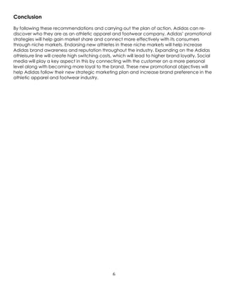 6
Conclusion
By following these recommendations and carrying out the plan of action, Adidas can re-
discover who they are as an athletic apparel and footwear company. Adidas’ promotional
strategies will help gain market share and connect more effectively with its consumers
through niche markets. Endorsing new athletes in these niche markets will help increase
Adidas brand awareness and reputation throughout the industry. Expanding on the Adidas
athleisure line will create high switching costs, which will lead to higher brand loyalty. Social
media will play a key aspect in this by connecting with the customer on a more personal
level along with becoming more loyal to the brand. These new promotional objectives will
help Adidas follow their new strategic marketing plan and increase brand preference in the
athletic apparel and footwear industry.
 