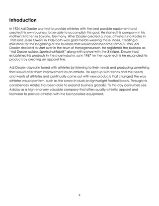 6
Introduction
In 1924 Adi Dassler wanted to provide athletes with the best possible equipment and
created his own business to be able to accomplish this goal. He started his company in his
mother’s kitchen in Bavaria, Germany. After Dassler created a shoe, athletes Lina Radke in
1928 and Jesse Owens in 1936 both won gold metals wearing these shoes, creating a
milestone for the beginning of the business that would soon become famous. 1949 Adi
Dassler decided to start over in the town of Hersogenaurach. He registered the business as
“Adi Dassler adidas Sportschuhfabrik” along with a shoe with the 3-stripes. Dessler had
established his products in the shoe industry, so in 1967 he then opened his he expanded his
products by creating an apparel line.
Adi Dessler stayed in tuned with athletes by listening to their needs and producing something
that would offer them improvement as an athlete. He kept up with trends and the needs
and wants of athletes and continually came out with new products that changed the way
athletes would perform, such as the screw-in studs on lightweight football boots. Through his
consistencey Adidas has been able to expand business globally. To this day consumers see
Adidas as a high-end very valuable company that offers quality athletic apparel and
footwear to provide athletes with the best possible equipment.
 
