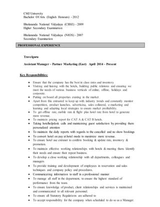 CMJ University
Bachelor Of Arts (English Honours) - 2012
Bholananda National Vidyalaya (CBSE) - 2009
Higher Secondary Examination
Bholananda National Vidyalaya (NIOS) - 2007
Secondary Examination
Travelguru
Assistant Manager – Partner Marketing (East) April 2014 – Present
Key Responsibilities:
 Ensure that the company has the best in class rates and inventory
 Visiting and liaising with the hotels, building public relations and ensuring we
meet the needs of various business verticals of online, offline, holidays and
corporate.
 Putting on board all properties existing in the market
 Apart from this entrusted to keep up with industry trends and constantly monitor
competition, product launches, advertising, sales collateral, e-marketing and
learning and adapting local strategies to ensure market profitability.
 To get offline rate, mobile rate & flight plus hotel rate from hotel to generate
more revenue.
 To maintain pricing report for CAT A & CAT B hotels.
 Taking hotelhelpdesk calls and maintaining guest satisfaction by providing them
personalized attention
 To maintain the daily reports with regards to the cancelled and no show bookings
 To convert hotel on pay at hotel mode to maximize more revenue.
 To ensure hotel use extranet to confirm booking & update rate, inventory &
promotion.
 To maintain effective working relationships with hotels & meeting them. Identify
their needs and ensure their repeat business.
 To develop a close working relationship with all departments, colleagues and
managers
 To provide training and development of employees in reservation and sales
techniques and company policy and procedures.
 Communicating information to staff in a professional manner
 To manage all staff in the department, to ensure the highest standard of
performance from the team.
 To ensure knowledge of product, client relationships and services is maintained
and communicated to all relevant personnel.
 To ensure all Statutory Regulations are adhered to
 To accept responsibility for the company when scheduled to do so as a Manager.
PROFESSIONAL EXPERIENCE
ONAL DETAILS
 