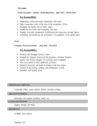 Travelguru
Senior Executive – Partner Marketing (East) April 2013 – March 2014
Key Responsibilities
 Maintaining strong and cordial relationship with hotels
 Daily comparative study of the rates of the competitive OTA.s
 Managing the display rate on Entire region.
 Identifying new hotels and contracting with them
 Helping in revenue management & B2B team thus improving the sales figures
 Identifying and monitoring the performance of competitors in the market place
Tenet
Customer Service Executive May 2012 – Feb 2013
Key Responsibilities:
 Worked with Mortgage Service Centre
 Handled the valuation process for the properties of United Kingdom
 Liaised with branch managers for resolving guest complaints
 Was cross trained in other application processes
 Imparted classroom and hands on training to the new joiners
 Assisted in the training, auditing and development of staff
 Identified staff training needs
Leadership ability, target oriented, flexible and hard working.
Interacting with people, travelling, music, art
English, Bengali and Hindi.
Available upon request.
Thanking You
PERSONALITYSKETCH
AREAS OF INTEREST
LANGUAGES KNOWN
REFERENCE
 