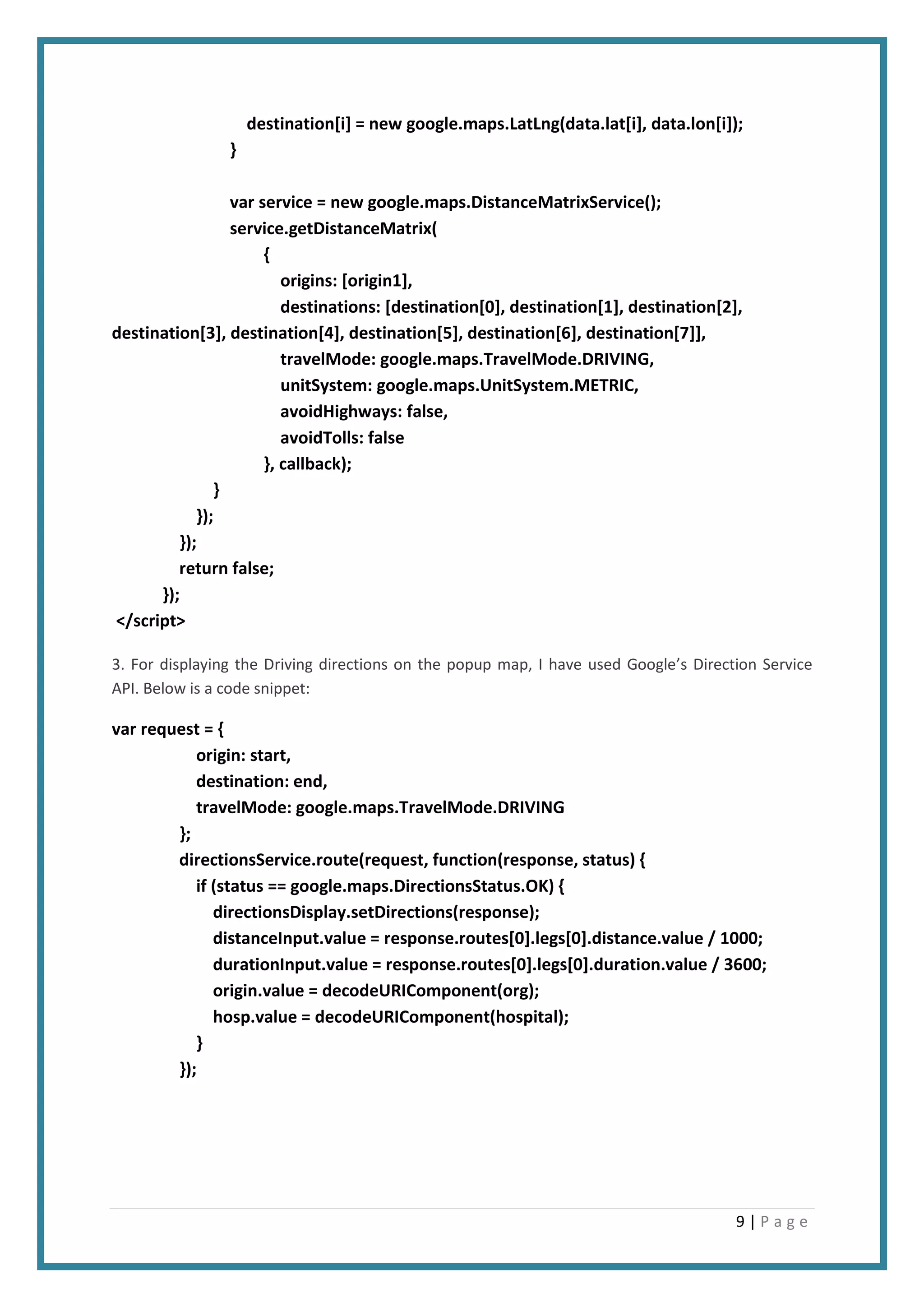 9 | P a g e
destination[i] = new google.maps.LatLng(data.lat[i], data.lon[i]);
}
var service = new google.maps.DistanceMatrixService();
service.getDistanceMatrix(
{
origins: [origin1],
destinations: [destination[0], destination[1], destination[2],
destination[3], destination[4], destination[5], destination[6], destination[7]],
travelMode: google.maps.TravelMode.DRIVING,
unitSystem: google.maps.UnitSystem.METRIC,
avoidHighways: false,
avoidTolls: false
}, callback);
}
});
});
return false;
});
</script>
3. For displaying the Driving directions on the popup map, I have used Google’s Direction Service
API. Below is a code snippet:
var request = {
origin: start,
destination: end,
travelMode: google.maps.TravelMode.DRIVING
};
directionsService.route(request, function(response, status) {
if (status == google.maps.DirectionsStatus.OK) {
directionsDisplay.setDirections(response);
distanceInput.value = response.routes[0].legs[0].distance.value / 1000;
durationInput.value = response.routes[0].legs[0].duration.value / 3600;
origin.value = decodeURIComponent(org);
hosp.value = decodeURIComponent(hospital);
}
});
 