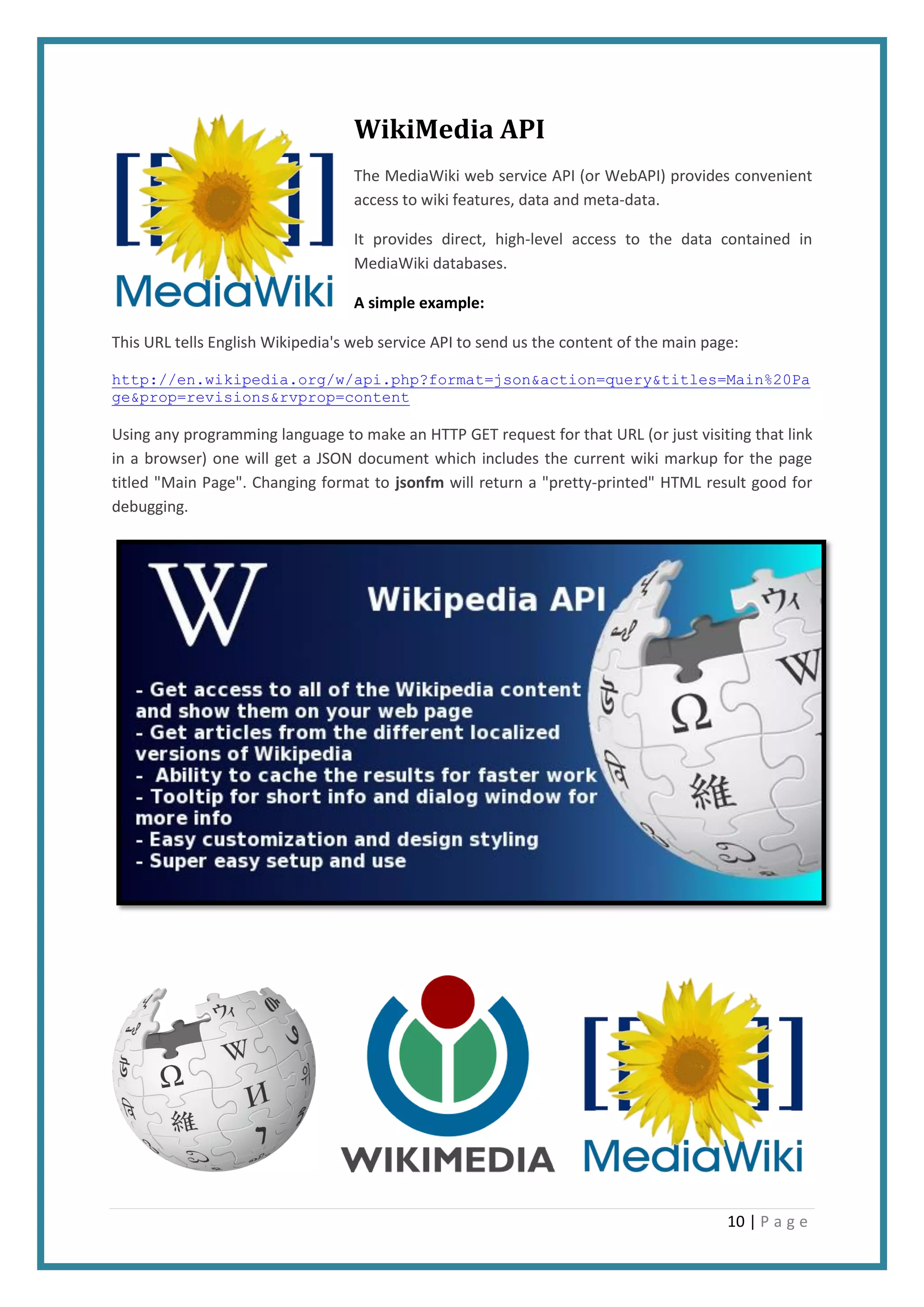 10 | P a g e
WikiMedia API
The MediaWiki web service API (or WebAPI) provides convenient
access to wiki features, data and meta-data.
It provides direct, high-level access to the data contained in
MediaWiki databases.
A simple example:
This URL tells English Wikipedia's web service API to send us the content of the main page:
http://en.wikipedia.org/w/api.php?format=json&action=query&titles=Main%20Pa
ge&prop=revisions&rvprop=content
Using any programming language to make an HTTP GET request for that URL (or just visiting that link
in a browser) one will get a JSON document which includes the current wiki markup for the page
titled "Main Page". Changing format to jsonfm will return a "pretty-printed" HTML result good for
debugging.
 