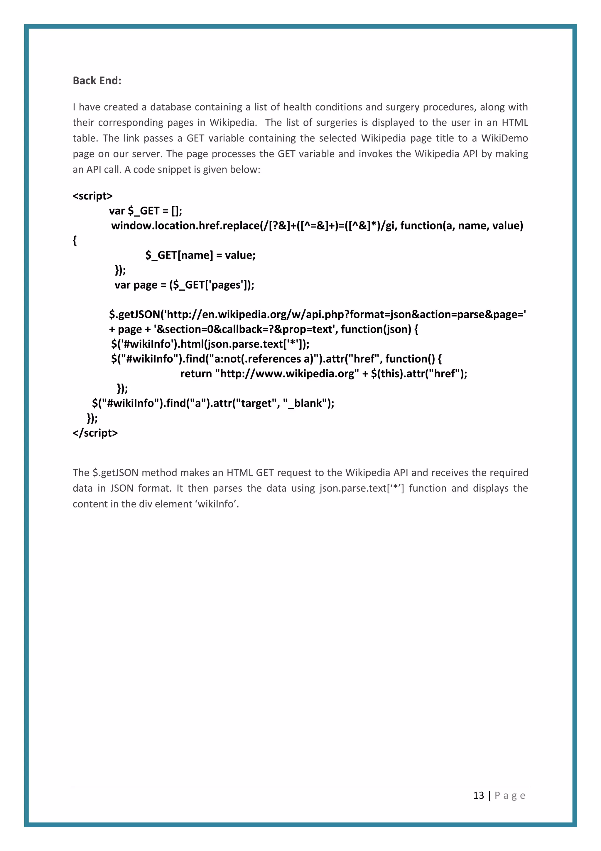 13 | P a g e
Back End:
I have created a database containing a list of health conditions and surgery procedures, along with
their corresponding pages in Wikipedia. The list of surgeries is displayed to the user in an HTML
table. The link passes a GET variable containing the selected Wikipedia page title to a WikiDemo
page on our server. The page processes the GET variable and invokes the Wikipedia API by making
an API call. A code snippet is given below:
<script>
var $_GET = [];
window.location.href.replace(/[?&]+([^=&]+)=([^&]*)/gi, function(a, name, value)
{
$_GET[name] = value;
});
var page = ($_GET['pages']);
$.getJSON('http://en.wikipedia.org/w/api.php?format=json&action=parse&page='
+ page + '&section=0&callback=?&prop=text', function(json) {
$('#wikiInfo').html(json.parse.text['*']);
$("#wikiInfo").find("a:not(.references a)").attr("href", function() {
return "http://www.wikipedia.org" + $(this).attr("href");
});
$("#wikiInfo").find("a").attr("target", "_blank");
});
</script>
The $.getJSON method makes an HTML GET request to the Wikipedia API and receives the required
data in JSON format. It then parses the data using json.parse.text[‘*’] function and displays the
content in the div element ‘wikiInfo’.
 