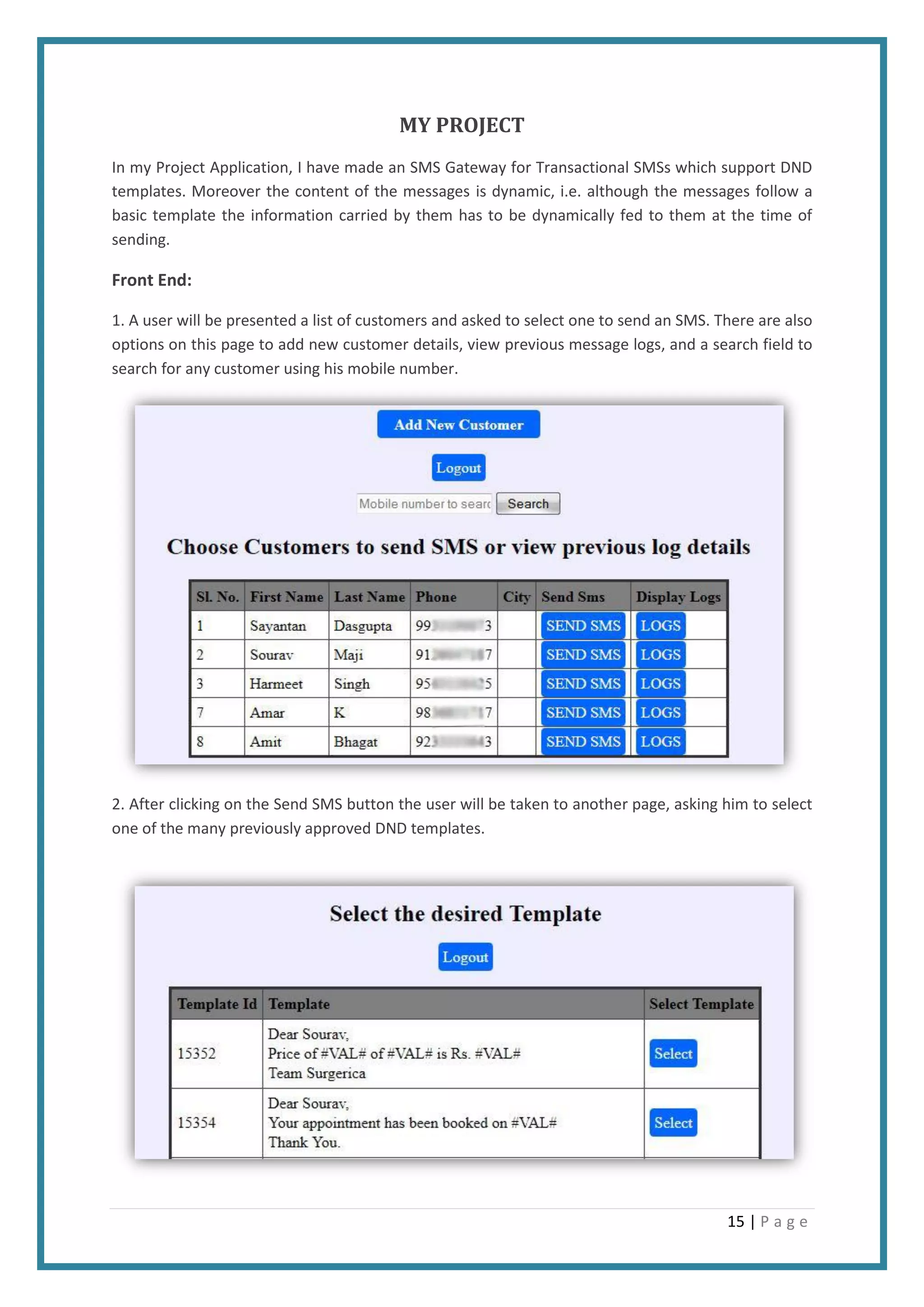 15 | P a g e
MY PROJECT
In my Project Application, I have made an SMS Gateway for Transactional SMSs which support DND
templates. Moreover the content of the messages is dynamic, i.e. although the messages follow a
basic template the information carried by them has to be dynamically fed to them at the time of
sending.
Front End:
1. A user will be presented a list of customers and asked to select one to send an SMS. There are also
options on this page to add new customer details, view previous message logs, and a search field to
search for any customer using his mobile number.
2. After clicking on the Send SMS button the user will be taken to another page, asking him to select
one of the many previously approved DND templates.
 