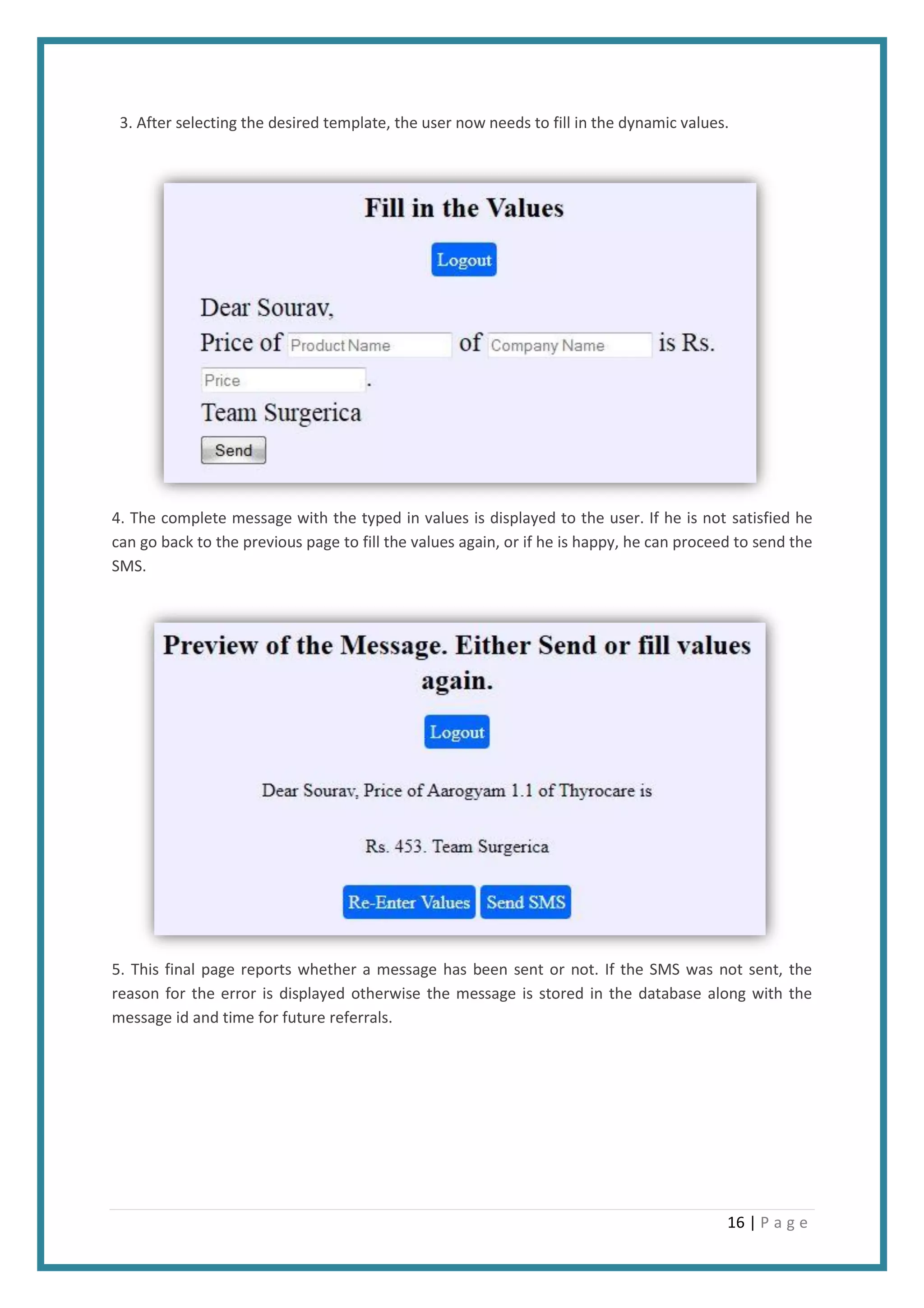 16 | P a g e
3. After selecting the desired template, the user now needs to fill in the dynamic values.
4. The complete message with the typed in values is displayed to the user. If he is not satisfied he
can go back to the previous page to fill the values again, or if he is happy, he can proceed to send the
SMS.
5. This final page reports whether a message has been sent or not. If the SMS was not sent, the
reason for the error is displayed otherwise the message is stored in the database along with the
message id and time for future referrals.
 