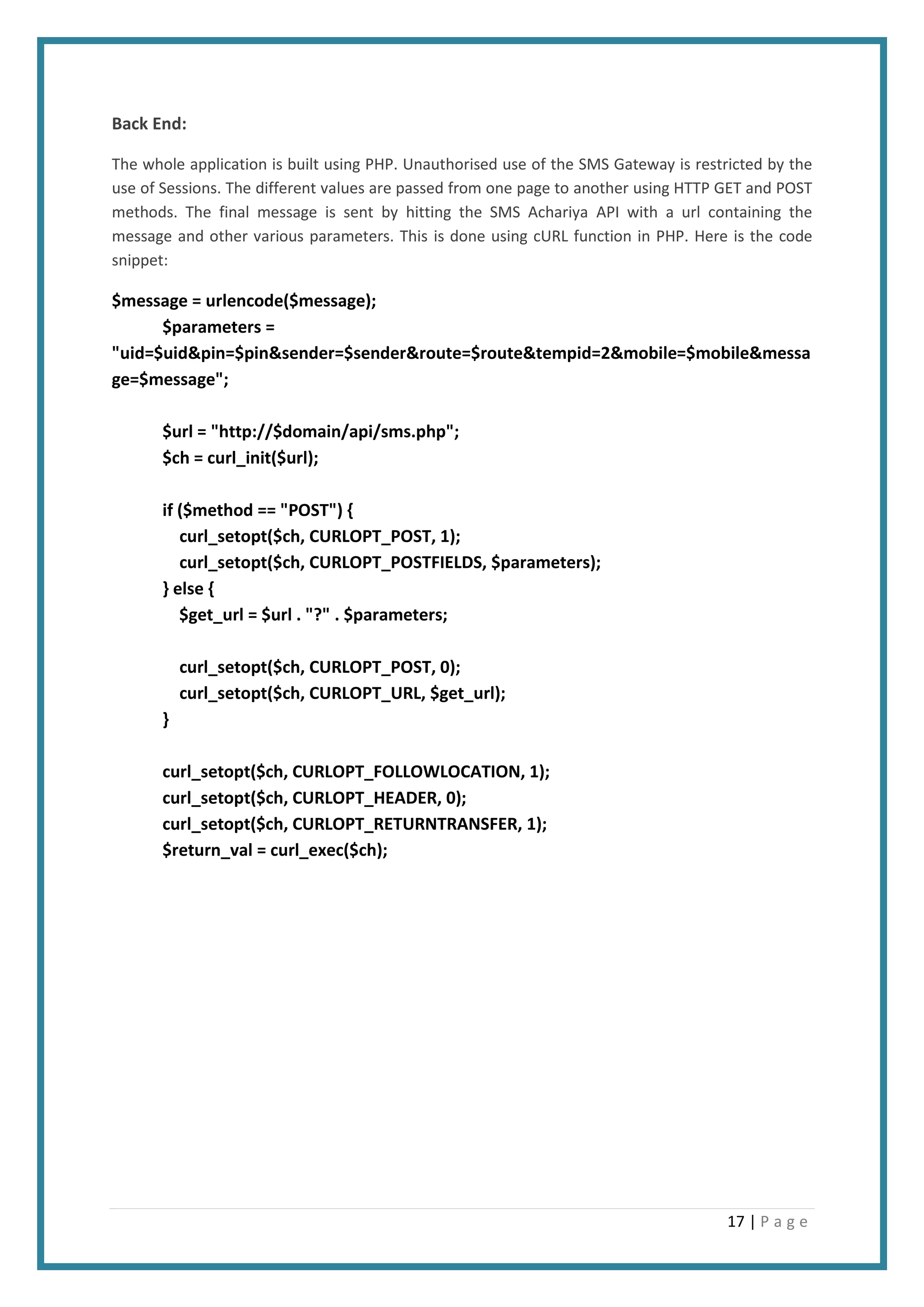 17 | P a g e
Back End:
The whole application is built using PHP. Unauthorised use of the SMS Gateway is restricted by the
use of Sessions. The different values are passed from one page to another using HTTP GET and POST
methods. The final message is sent by hitting the SMS Achariya API with a url containing the
message and other various parameters. This is done using cURL function in PHP. Here is the code
snippet:
$message = urlencode($message);
$parameters =
"uid=$uid&pin=$pin&sender=$sender&route=$route&tempid=2&mobile=$mobile&messa
ge=$message";
$url = "http://$domain/api/sms.php";
$ch = curl_init($url);
if ($method == "POST") {
curl_setopt($ch, CURLOPT_POST, 1);
curl_setopt($ch, CURLOPT_POSTFIELDS, $parameters);
} else {
$get_url = $url . "?" . $parameters;
curl_setopt($ch, CURLOPT_POST, 0);
curl_setopt($ch, CURLOPT_URL, $get_url);
}
curl_setopt($ch, CURLOPT_FOLLOWLOCATION, 1);
curl_setopt($ch, CURLOPT_HEADER, 0);
curl_setopt($ch, CURLOPT_RETURNTRANSFER, 1);
$return_val = curl_exec($ch);
 