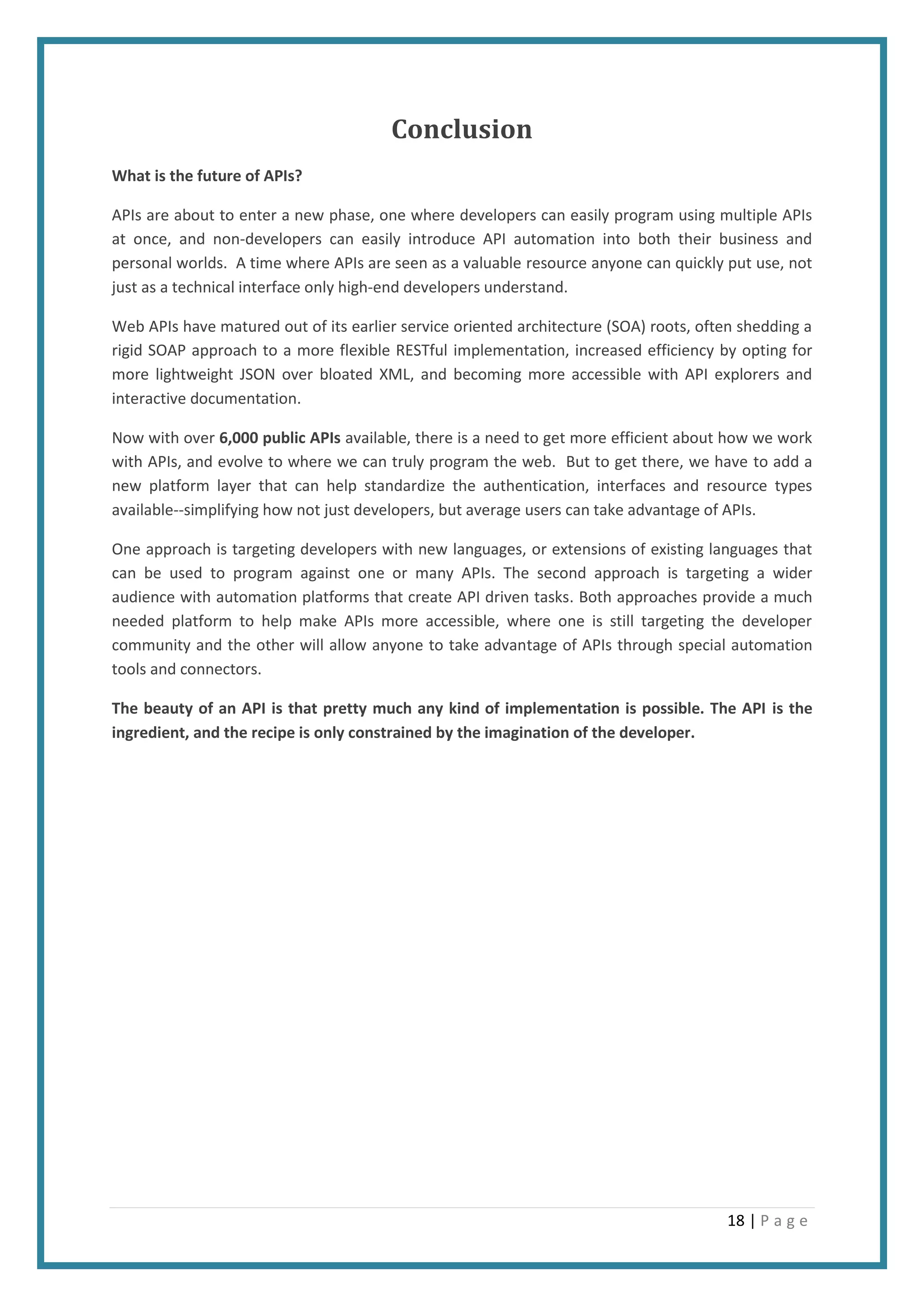 18 | P a g e
Conclusion
What is the future of APIs?
APIs are about to enter a new phase, one where developers can easily program using multiple APIs
at once, and non-developers can easily introduce API automation into both their business and
personal worlds. A time where APIs are seen as a valuable resource anyone can quickly put use, not
just as a technical interface only high-end developers understand.
Web APIs have matured out of its earlier service oriented architecture (SOA) roots, often shedding a
rigid SOAP approach to a more flexible RESTful implementation, increased efficiency by opting for
more lightweight JSON over bloated XML, and becoming more accessible with API explorers and
interactive documentation.
Now with over 6,000 public APIs available, there is a need to get more efficient about how we work
with APIs, and evolve to where we can truly program the web. But to get there, we have to add a
new platform layer that can help standardize the authentication, interfaces and resource types
available--simplifying how not just developers, but average users can take advantage of APIs.
One approach is targeting developers with new languages, or extensions of existing languages that
can be used to program against one or many APIs. The second approach is targeting a wider
audience with automation platforms that create API driven tasks. Both approaches provide a much
needed platform to help make APIs more accessible, where one is still targeting the developer
community and the other will allow anyone to take advantage of APIs through special automation
tools and connectors.
The beauty of an API is that pretty much any kind of implementation is possible. The API is the
ingredient, and the recipe is only constrained by the imagination of the developer.
 