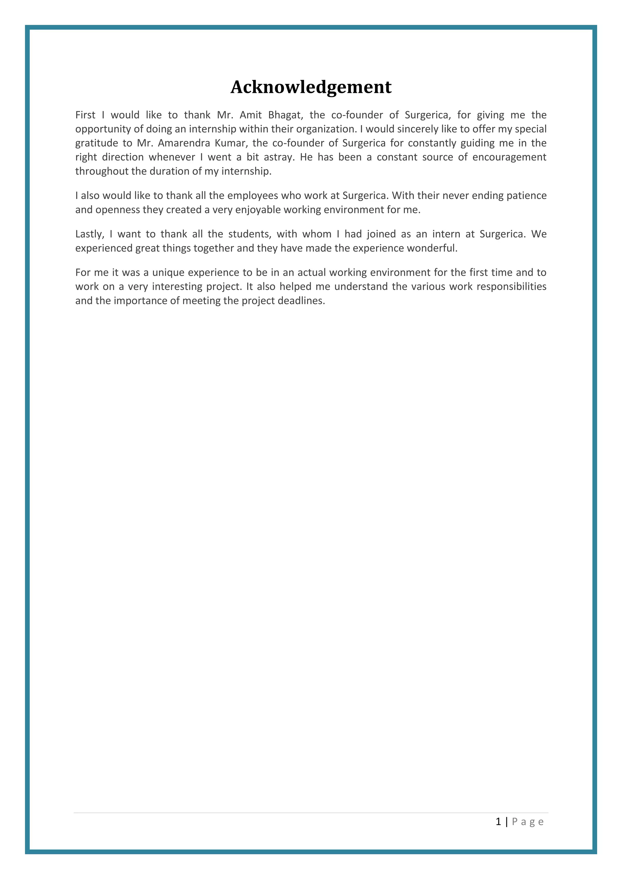 1 | P a g e
Acknowledgement
First I would like to thank Mr. Amit Bhagat, the co-founder of Surgerica, for giving me the
opportunity of doing an internship within their organization. I would sincerely like to offer my special
gratitude to Mr. Amarendra Kumar, the co-founder of Surgerica for constantly guiding me in the
right direction whenever I went a bit astray. He has been a constant source of encouragement
throughout the duration of my internship.
I also would like to thank all the employees who work at Surgerica. With their never ending patience
and openness they created a very enjoyable working environment for me.
Lastly, I want to thank all the students, with whom I had joined as an intern at Surgerica. We
experienced great things together and they have made the experience wonderful.
For me it was a unique experience to be in an actual working environment for the first time and to
work on a very interesting project. It also helped me understand the various work responsibilities
and the importance of meeting the project deadlines.
 