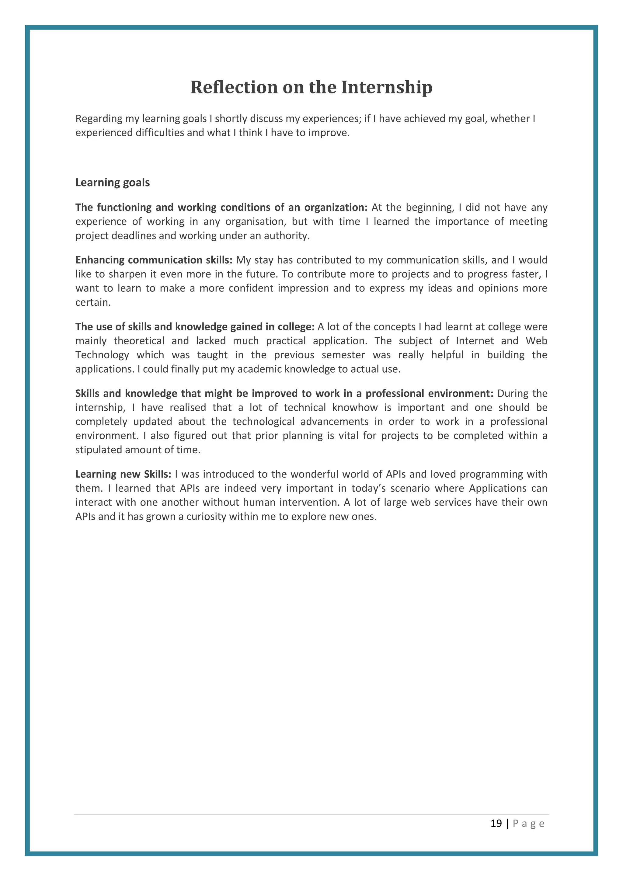 19 | P a g e
Reflection on the Internship
Regarding my learning goals I shortly discuss my experiences; if I have achieved my goal, whether I
experienced difficulties and what I think I have to improve.
Learning goals
The functioning and working conditions of an organization: At the beginning, I did not have any
experience of working in any organisation, but with time I learned the importance of meeting
project deadlines and working under an authority.
Enhancing communication skills: My stay has contributed to my communication skills, and I would
like to sharpen it even more in the future. To contribute more to projects and to progress faster, I
want to learn to make a more confident impression and to express my ideas and opinions more
certain.
The use of skills and knowledge gained in college: A lot of the concepts I had learnt at college were
mainly theoretical and lacked much practical application. The subject of Internet and Web
Technology which was taught in the previous semester was really helpful in building the
applications. I could finally put my academic knowledge to actual use.
Skills and knowledge that might be improved to work in a professional environment: During the
internship, I have realised that a lot of technical knowhow is important and one should be
completely updated about the technological advancements in order to work in a professional
environment. I also figured out that prior planning is vital for projects to be completed within a
stipulated amount of time.
Learning new Skills: I was introduced to the wonderful world of APIs and loved programming with
them. I learned that APIs are indeed very important in today’s scenario where Applications can
interact with one another without human intervention. A lot of large web services have their own
APIs and it has grown a curiosity within me to explore new ones.
 