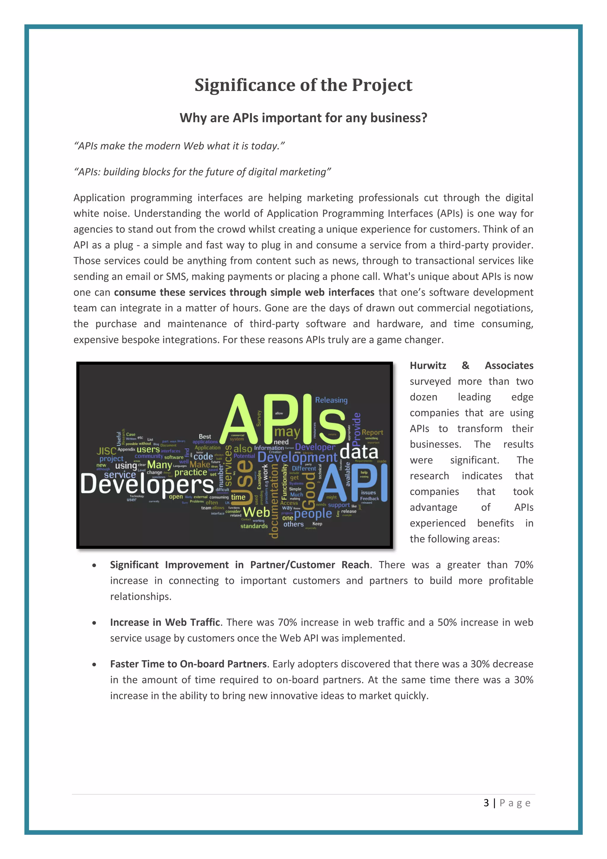 3 | P a g e
Significance of the Project
Why are APIs important for any business?
“APIs make the modern Web what it is today.”
“APIs: building blocks for the future of digital marketing”
Application programming interfaces are helping marketing professionals cut through the digital
white noise. Understanding the world of Application Programming Interfaces (APIs) is one way for
agencies to stand out from the crowd whilst creating a unique experience for customers. Think of an
API as a plug - a simple and fast way to plug in and consume a service from a third-party provider.
Those services could be anything from content such as news, through to transactional services like
sending an email or SMS, making payments or placing a phone call. What's unique about APIs is now
one can consume these services through simple web interfaces that one’s software development
team can integrate in a matter of hours. Gone are the days of drawn out commercial negotiations,
the purchase and maintenance of third-party software and hardware, and time consuming,
expensive bespoke integrations. For these reasons APIs truly are a game changer.
Hurwitz & Associates
surveyed more than two
dozen leading edge
companies that are using
APIs to transform their
businesses. The results
were significant. The
research indicates that
companies that took
advantage of APIs
experienced benefits in
the following areas:
 Significant Improvement in Partner/Customer Reach. There was a greater than 70%
increase in connecting to important customers and partners to build more profitable
relationships.
 Increase in Web Traffic. There was 70% increase in web traffic and a 50% increase in web
service usage by customers once the Web API was implemented.
 Faster Time to On-board Partners. Early adopters discovered that there was a 30% decrease
in the amount of time required to on-board partners. At the same time there was a 30%
increase in the ability to bring new innovative ideas to market quickly.
 
