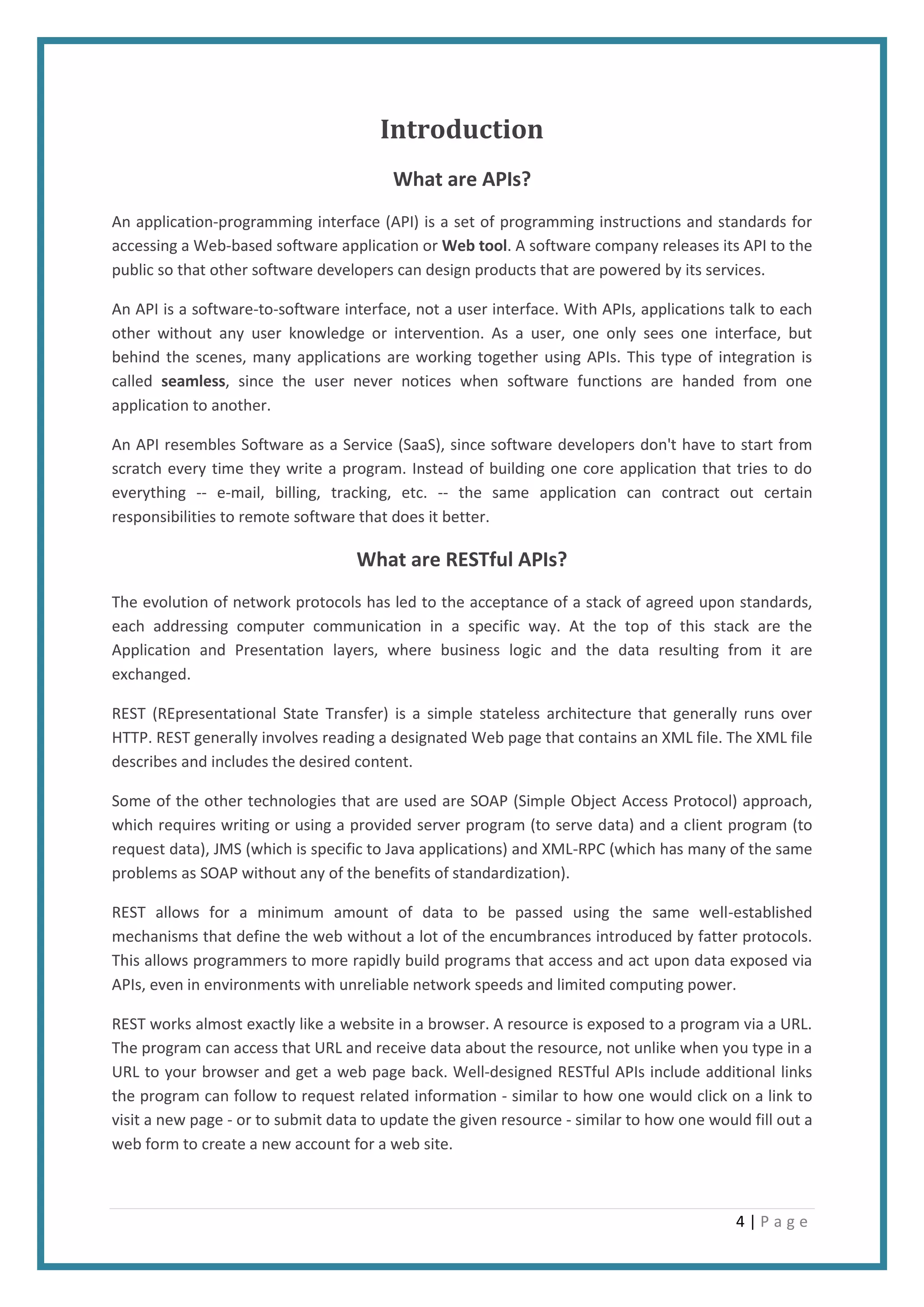 4 | P a g e
Introduction
What are APIs?
An application-programming interface (API) is a set of programming instructions and standards for
accessing a Web-based software application or Web tool. A software company releases its API to the
public so that other software developers can design products that are powered by its services.
An API is a software-to-software interface, not a user interface. With APIs, applications talk to each
other without any user knowledge or intervention. As a user, one only sees one interface, but
behind the scenes, many applications are working together using APIs. This type of integration is
called seamless, since the user never notices when software functions are handed from one
application to another.
An API resembles Software as a Service (SaaS), since software developers don't have to start from
scratch every time they write a program. Instead of building one core application that tries to do
everything -- e-mail, billing, tracking, etc. -- the same application can contract out certain
responsibilities to remote software that does it better.
What are RESTful APIs?
The evolution of network protocols has led to the acceptance of a stack of agreed upon standards,
each addressing computer communication in a specific way. At the top of this stack are the
Application and Presentation layers, where business logic and the data resulting from it are
exchanged.
REST (REpresentational State Transfer) is a simple stateless architecture that generally runs over
HTTP. REST generally involves reading a designated Web page that contains an XML file. The XML file
describes and includes the desired content.
Some of the other technologies that are used are SOAP (Simple Object Access Protocol) approach,
which requires writing or using a provided server program (to serve data) and a client program (to
request data), JMS (which is specific to Java applications) and XML-RPC (which has many of the same
problems as SOAP without any of the benefits of standardization).
REST allows for a minimum amount of data to be passed using the same well-established
mechanisms that define the web without a lot of the encumbrances introduced by fatter protocols.
This allows programmers to more rapidly build programs that access and act upon data exposed via
APIs, even in environments with unreliable network speeds and limited computing power.
REST works almost exactly like a website in a browser. A resource is exposed to a program via a URL.
The program can access that URL and receive data about the resource, not unlike when you type in a
URL to your browser and get a web page back. Well-designed RESTful APIs include additional links
the program can follow to request related information - similar to how one would click on a link to
visit a new page - or to submit data to update the given resource - similar to how one would fill out a
web form to create a new account for a web site.
 