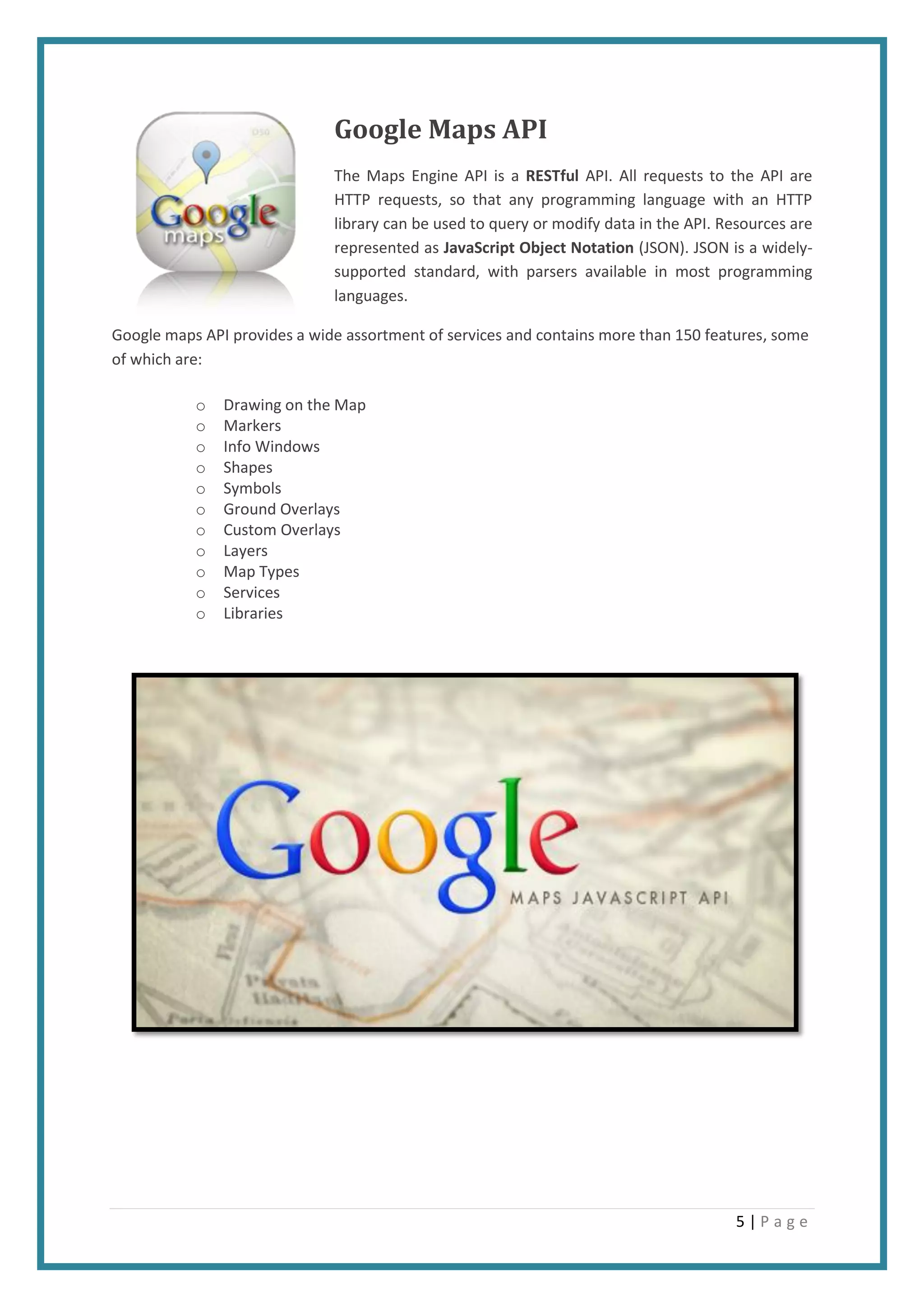 5 | P a g e
Google Maps API
The Maps Engine API is a RESTful API. All requests to the API are
HTTP requests, so that any programming language with an HTTP
library can be used to query or modify data in the API. Resources are
represented as JavaScript Object Notation (JSON). JSON is a widely-
supported standard, with parsers available in most programming
languages.
Google maps API provides a wide assortment of services and contains more than 150 features, some
of which are:
o Drawing on the Map
o Markers
o Info Windows
o Shapes
o Symbols
o Ground Overlays
o Custom Overlays
o Layers
o Map Types
o Services
o Libraries
 