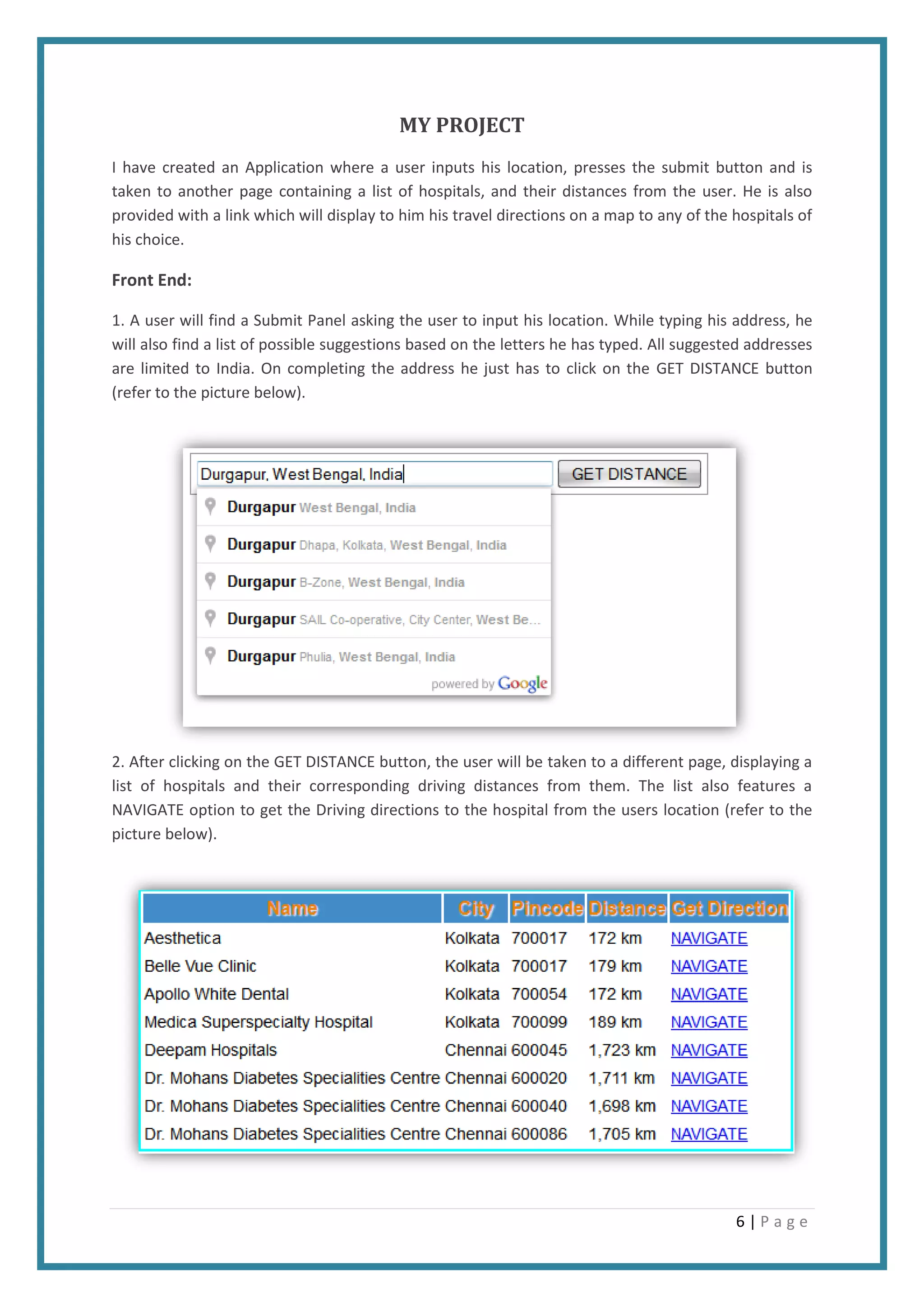 6 | P a g e
MY PROJECT
I have created an Application where a user inputs his location, presses the submit button and is
taken to another page containing a list of hospitals, and their distances from the user. He is also
provided with a link which will display to him his travel directions on a map to any of the hospitals of
his choice.
Front End:
1. A user will find a Submit Panel asking the user to input his location. While typing his address, he
will also find a list of possible suggestions based on the letters he has typed. All suggested addresses
are limited to India. On completing the address he just has to click on the GET DISTANCE button
(refer to the picture below).
2. After clicking on the GET DISTANCE button, the user will be taken to a different page, displaying a
list of hospitals and their corresponding driving distances from them. The list also features a
NAVIGATE option to get the Driving directions to the hospital from the users location (refer to the
picture below).
 
