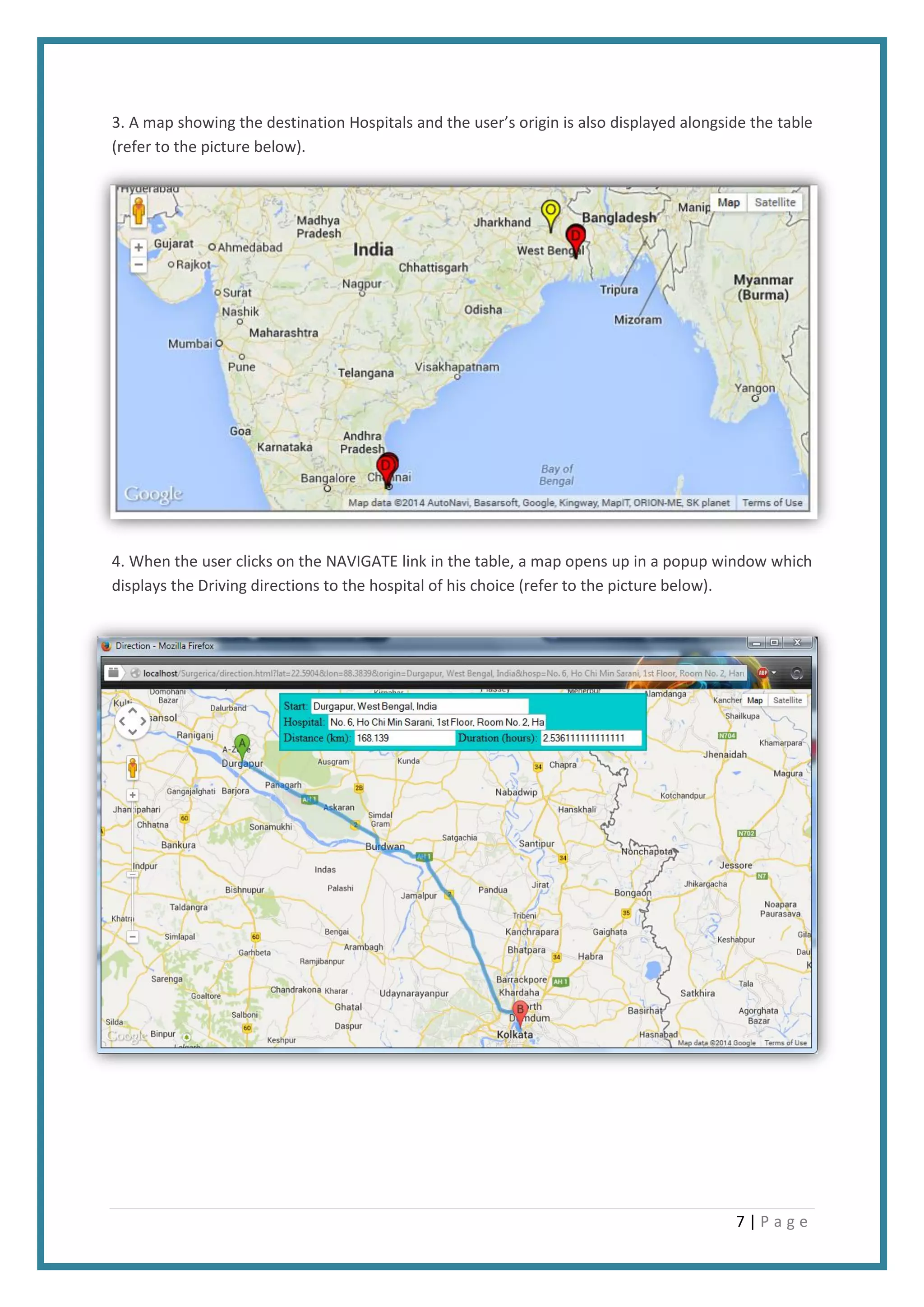 7 | P a g e
3. A map showing the destination Hospitals and the user’s origin is also displayed alongside the table
(refer to the picture below).
4. When the user clicks on the NAVIGATE link in the table, a map opens up in a popup window which
displays the Driving directions to the hospital of his choice (refer to the picture below).
 