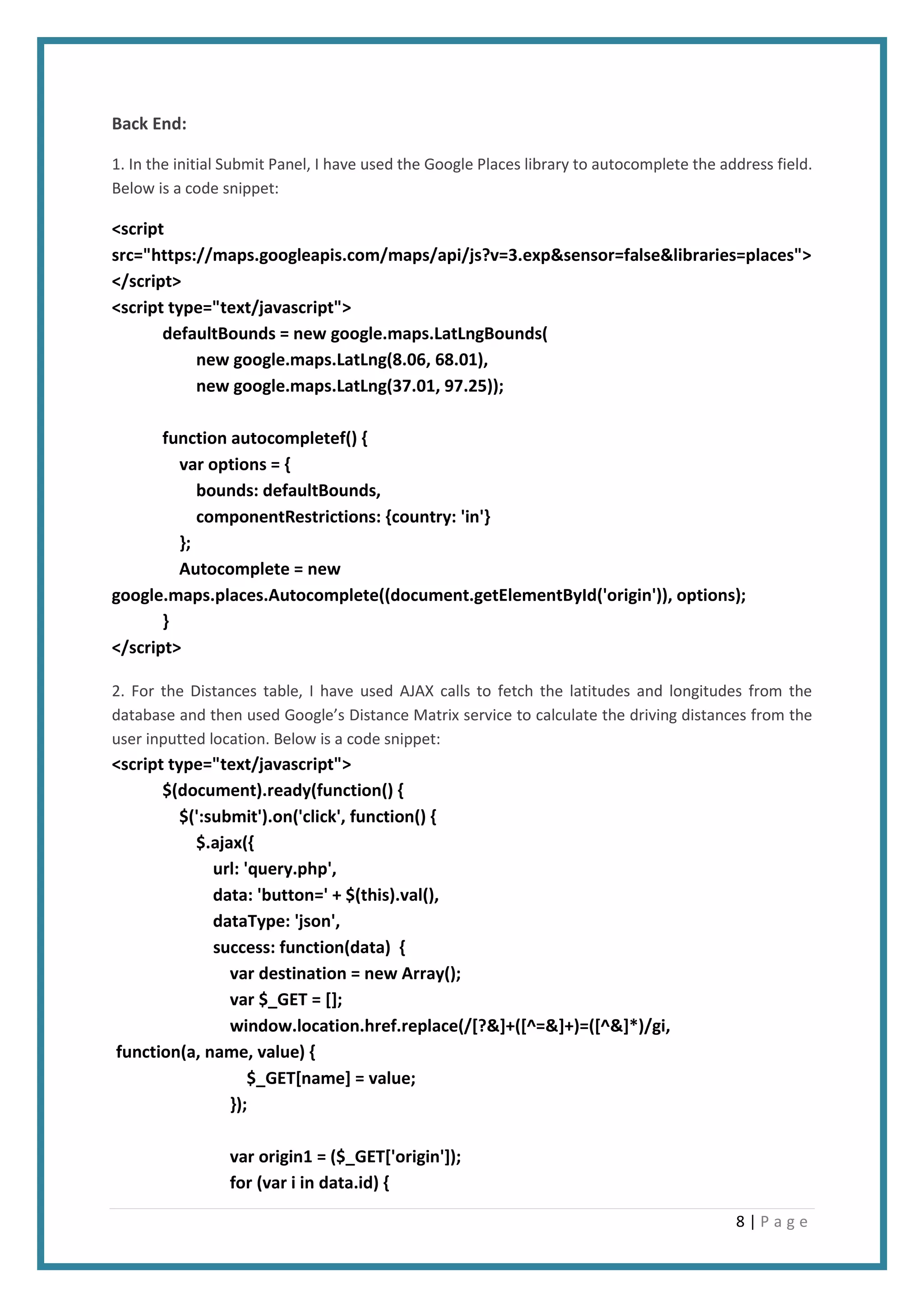 8 | P a g e
Back End:
1. In the initial Submit Panel, I have used the Google Places library to autocomplete the address field.
Below is a code snippet:
<script
src="https://maps.googleapis.com/maps/api/js?v=3.exp&sensor=false&libraries=places">
</script>
<script type="text/javascript">
defaultBounds = new google.maps.LatLngBounds(
new google.maps.LatLng(8.06, 68.01),
new google.maps.LatLng(37.01, 97.25));
function autocompletef() {
var options = {
bounds: defaultBounds,
componentRestrictions: {country: 'in'}
};
Autocomplete = new
google.maps.places.Autocomplete((document.getElementById('origin')), options);
}
</script>
2. For the Distances table, I have used AJAX calls to fetch the latitudes and longitudes from the
database and then used Google’s Distance Matrix service to calculate the driving distances from the
user inputted location. Below is a code snippet:
<script type="text/javascript">
$(document).ready(function() {
$(':submit').on('click', function() {
$.ajax({
url: 'query.php',
data: 'button=' + $(this).val(),
dataType: 'json',
success: function(data) {
var destination = new Array();
var $_GET = [];
window.location.href.replace(/[?&]+([^=&]+)=([^&]*)/gi,
function(a, name, value) {
$_GET[name] = value;
});
var origin1 = ($_GET['origin']);
for (var i in data.id) {
 