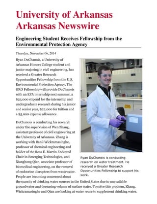 Ryan DuChanois is conducting
research on water treatment. He
received a Greater Research
Opportunities Fellowship to support his
work.
University of Arkansas
Arkansas Newswire
Engineering Student Receives Fellowship from the
Environmental Protection Agency
Thursday, November 06, 2014
Ryan DuChanois, a University of
Arkansas Honors College student and
junior majoring in civil engineering, has
received a Greater Research
Opportunities Fellowship from the U.S.
Environmental Protection Agency. The
GRO Fellowship will provide DuChanois
with an EPA internship next summer, a
$23,000 stipend for the internship and
undergraduate research during his junior
and senior year, $22,000 for tuition and
a $5,000 expense allowance.
DuChanois is conducting his research
under the supervision of Wen Zhang,
assistant professor of civil engineering at
the University of Arkansas. Zhang is
working with Ranil Wickramasinghe,
professor of chemical engineering and
holder of the Ross E. Martin Endowed
Chair in Emerging Technologies, and
Xianghong Qian, associate professor of
biomedical engineering, on the removal
of endocrine disrupters from wastewater.
People are becoming concerned about
the scarcity of drinking water sources in the United States due to unavailable
groundwater and deceasing volume of surface water. To solve this problem, Zhang,
Wickramasinghe and Qian are looking at water reuse to supplement drinking water.
 