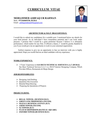 CURRICULUM VITAE
MOHAMMED ASHFAQ UR RAHMAN
Mob: +971566069158, DUBAI
Email: ashfaqurrahman69@gmail.com
ARCHITECTURE & M.E.P DRAUGHTSMAN.
I would like to submit my candidature for a suitable post. I mentioned below my details for
your kind perusal. As an individual I have tremendous potential and I can work under
pressure. I promise that I would be a great performer because I believe it is ultimately
performance, which matter for any firm. if offered a chance, I would be greatly thankful to
you if you would give me an opportunity to work in your esteemed organization.
Earliest response to give me an opportunity to face an interview with you is highly
appreciated. Hope you would find me an ideal candidate with my experience.
WORK EXPERIENCE:
 3 Years’ Experience in SAS DECO TECHNICAL SERVICES L.L.C (DUBAI)
Sas Deco Technical Services L.L.C is a M.E.P Interior Designing Company Which
Provides Offices, Restaurants & Shops Design.
JOB RESPONSIBILITES
 Designing And Drafting
 Quantities Site Execution
 Detailed Shop Drawing
 Preparing the Quotations of Projects
PROJECTS DONE.
 REGAL TOWER. ( BUSINESS BAY)
 GREEN LINE PROPERTIES (TECOM)
 MAZAYA BUSINESS AVENUE (JLT)
 I RISH TOWER (TECOM)
 X2 TOWER (JLT)
 WATCH SHOWROOM (BANIYAS SQUARE)
 OXFORD TOWER (BUSINESS BAY)
 