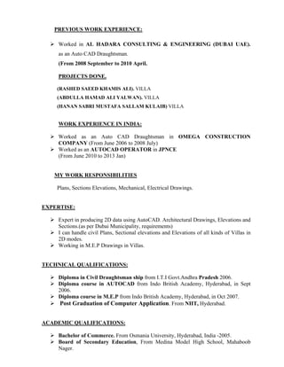 PREVIOUS WORK EXPERIENCE:
 Worked in AL HADARA CONSULTING & ENGINEERING (DUBAI UAE).
as an Auto CAD Draughtsman.
(From 2008 September to 2010 April.
PROJECTS DONE.
(RASHED SAEED KHAMIS ALI). VILLA
(ABDULLA HAMAD ALI YALWAN). VILLA
(HANAN SABRI MUSTAFA SALLAM KULAIB) VILLA
WORK EXPERIENCE IN INDIA:
 Worked as an Auto CAD Draughtsman in OMEGA CONSTRUCTION
COMPANY (From June 2006 to 2008 July)
 Worked as an AUTOCAD OPERATOR in JPNCE
(From June 2010 to 2013 Jan)
MY WORK RESPONSIBILITIES
Plans, Sections Elevations, Mechanical, Electrical Drawings.
EXPERTISE:
 Expert in producing 2D data using AutoCAD. Architectural Drawings, Elevations and
Sections.(as per Dubai Municipality, requirements)
 I can handle civil Plans, Sectional elevations and Elevations of all kinds of Villas in
2D modes.
 Working in M.E.P Drawings in Villas.
TECHNICAL QUALIFICATIONS:
 Diploma in Civil Draughtsman ship from I.T.I Govt.Andhra Pradesh 2006.
 Diploma course in AUTOCAD from Indo British Academy, Hyderabad, in Sept
2006.
 Diploma course in M.E.P from Indo British Academy, Hyderabad, in Oct 2007.
 Post Graduation of Computer Application. From NIIT, Hyderabad.
ACADEMIC QUALIFICATIONS:
 Bachelor of Commerce. From Osmania University, Hyderabad, India -2005.
 Board of Secondary Education, From Medina Model High School, Mahaboob
Nager.
 