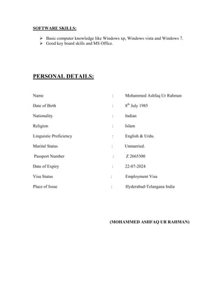 SOFTWARE SKILLS:
 Basic computer knowledge like Windows xp, Windows vista and Windows 7.
 Good key board skills and MS Office.
PERSONAL DETAILS:
Name : Mohammed Ashfaq Ur Rahman
Date of Birth : 8th
July 1985
Nationality : Indian
Religion : Islam
Linguistic Proficiency : English & Urdu.
Marital Status : Unmarried.
Passport Number : Z 2665300
Date of Expiry : 22-07-2024
Visa Status : Employment Visa
Place of Issue : Hyderabad-Telangana India
(MOHAMMED ASHFAQ UR RAHMAN)
 