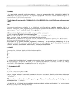 10 GACETA OFICIAL DEL DISTRITO FEDERAL 24 de Septiembre de 2015
Debe decir:
Para el desarrollo de las diversas acciones asociadas con la planeación, operación, supervisión, seguimiento y evaluación de
“El Programa”, incluyendo la capacitación a las cooperativas por parte de la Secretaría, se podrán destinar como gastos de
operación hasta el 9% del presupuesto asignado.
9. En la página 25, en el apartado V. REQUISITOS Y PROCEDIMIENTOS DE ACCESO, en el inciso a), párrafo
cuarto:
Dice:
Las cooperativas solicitantes (población “A” y “B”) deberán cubrir los siguientes requisitos generales: NOTA.- Al
emitirse la convocatoria podrán mencionarse en ella requisitos y documentación adicionales que sean considerados como
necesarios por el Comité Evaluador de acuerdo al sector productivo):
1. Estar constituidas legalmente (contar con folio del registro público de comercio).
2. Tener vigentes sus órganos de administración y vigilancia.
3. Contar con domicilio fiscal, social y comercial de la Cooperativa en el Distrito Federal.
4. Que al menos el 80% de las y los socios sean residentes del Distrito Federal.
5. No haber sido descalificada de los procesos de selección realizados en otros programas operados por la “La Secretaría”
(por hechos o conductas dolosas o de mala fe).
6. De cumplir con los requisitos anteriores, la cooperativa deberá asistir a una de las pláticas informativas en las que se
explicará el contenido de las presentes reglas de operación, y que serán impartidas por la Dirección de Promoción al
Empleo en las fechas y horarios que se establecerán en la convocatoria correspondiente.
Debe decir:
Las cooperativas solicitantes deberán cubrir los siguientes requisitos:
1. …
2. …
3. ...
4. …
5. …
La Dirección de Promoción al Empleo brindará permanentemente, pláticas informativas en las que se explicará el contenido
de las presentes reglas de operación, de manera que las cooperativas podrán asistir a las mismas, conforme a las fechas y
horarios que al efecto se publiquen en la página electrónica de “La Secretaría”.
10. En la página 26 y 27:
Dice:
En caso de pertenecer a la población “A”:
1. Haber cumplido en tiempo y forma con la comprobación de recursos que le fueron otorgados por programas operados por
“La Secretaría”. .
2. No tener al momento de la publicación de las presentes reglas, algún adeudo económico, de comprobación de gastos o de
documentación ante “La Secretaría”.
Para participar en “El Programa”, será absolutamente indispensable que las cooperativas (población “A” y “B”) presenten la
documentación que se indica en la siguiente tabla:
 