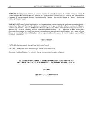 100 GACETA OFICIAL DEL DISTRITO FEDERAL 24 de Septiembre de 2015
PRIMERO.- Se da a conocer el listado así como los formatos de solicitud, en su caso, de veintidós trámites en materia de
Establecimientos Mercantiles y Mercados Públicos del Órgano Político Administrativo en Coyoacán, que han obtenido la
Constancia de Inscripción en el Registro Electrónico de los Trámites y Servicios del Manual de Trámites y Servicios al
Público del Distrito Federal.
SEGUNDO.- El Órgano Político Administrativo en Coyoacán, deberá conocer, substanciar, resolver u otorgar los trámites a
que se refiere el presente Aviso en los términos y condiciones en los que se difunden, y fueron inscritos en el Registro
Electrónico de Trámites y Servicios del Manual de Trámites y Servicios al Público del Distrito Federal y como aparecen en
el Portal Web Oficial de Trámites y Servicios del Distrito Federal (Trámites CDMX), por lo que no podrá modificarse o
alterarse en forma alguna, sin cumplir previamente el procedimiento de actualización, modificación o baja a que se refiere el
Manual de Trámites y Servicios multicitado, ni solicitar requisitos adicionales, so pena de incurrir en alguna responsabilidad
de carácter administrativa.
TRANSITORIOS
PRIMERO.- Publíquese en la Gaceta Oficial del Distrito Federal.
SEGUNDO.- El Presente aviso, entrará en vigor el día 8 de octubre de 2015.
Dado en la Ciudad de México, a los veintidós días del mes de septiembre de dos mil quince.
EL COORDINADOR GENERAL DE MODERNIZACIÓN ADMINISTRATIVA Y
TITULAR DE LA UNIDAD DE MEJORA REGULATORIA DEL DISTRITO FEDERAL
(FIRMA)
OLIVER CASTAÑEDA CORREA
 