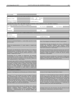 24 de Septiembre de 2015 GACETA OFICIAL DEL DISTRITO FEDERAL 105
Calle
Apellido Paterno Apellido Materno
Comprobantes de pago de derechos por el uso y utilización de
Locales de Mercados Públicos del Distrito Federal
correspondiente al año en que se realiza la solicitud y de los
cuatro años anteriores (1 copia simple)
Artículos 6, 7 y 9 del Acuerdo por el que se reforman y adicionan
diversas disposiciones del similar por el que se establece el
Sistema de Empadronamiento para comerciantes de los Mercados
Públicos de la Ciudad de México y los formatos oficiales de
Cédula de Empadronamiento, refrendo y autorización hasta por
90 días para que una persona distinta al empadronado pueda
ejercer el comercio en puestos permanentes o temporales en
Mercados Públicos, por cuenta del empadronado
Colonia
Instrumento o documento con el que acredita la representación
Número o Folio
Número de Notaría,
Correduría o Juzgado
Nombre del Notario,
Corredor Público o Juez
DO MICILIO PARA O ÍR Y RECIBIR NO TIFICACIO NES Y DO CUMENTO S EN EL DISTRITO FEDERAL
No. Exterior
Persona autorizada para oír y recibir notificaciones y documentos
Nombre(s)
Delegación C.P.
No. Interior
Entidad Federativa
* Los datos solicitados en este bloque son obligatorios
Nacionalidad
Numerales Décimo Quinto Fracción VI, Décimo Sexto, Décimo
Séptimo, Trigésimo Quinto, Trigésimo Sexto, Trigésimo
Séptimo y Trigésimo Octavo de los Lineamientos para la
Operación y Funcionamiento de los Mercados Públicos del
Distrito Federal
Artículo 264 del Código Fiscal del Distrito Federal
Artículos 7 bis, 32, 33, 34, 35, 40, 41, 42, 44 y 49 de la Ley de
Procedimiento Administrativo del Distrito Federal
Formato de solicitud (Original y 1 copia simple, que será el acuse
del interesado)
Clave Única Registro de Población (CURP) (1copia simple)
Comprobante de no adeudo al Fideicomiso del Mercado,
correspondiente al año en que se realiza la solicitud y de los
cuatro años anteriores (tratándose de los Mercados Públicos en
Auto Administración) (1 copia simple)
Autorización sanitaria expedida por la Secretaría de Salud (para
aquellos comerciantes que para el ejercicio de sus actividades la
requieran) (1 copia simple y original para cotejo)
Documento que acredita el carácter de representante o apoderado
(Carta Poder firmada ante dos testigos e identificación oficial del
interesado y de quien realiza el trámite, Carta Poder firmada
firmada ante dos testigos con ratificación de las firmas ante
notario o Poder Notarial e Identificación Oficial del
Representante o apoderado) (1 copia simple y original para
cotejo)
Artículos 5, 6 y 7 del Acuerdo por el que se establece el Sistema
de Empadronamiento para comerciantes de los Mercados
Públicos de la Ciudad de México y los formatos oficiales de
Cédula de Empadronamiento, refrendo y autorización hasta por
90 días para que una persona distinta al empadronado pueda
ejercer el comercio en puestos permanentes o temporales en
Mercados Públicos, por cuenta del empadronado
Cédula de empadronamiento (1 copia simple y original para
cotejo)
Documento de Identificación oficial del titular de la cédula de
empadronamiento (Credencial para votar, Pasaporte, Cédula
Profesional o Cartilla del Servicio Militar Nacional) (1 copia
simple y original para cotejo)
Documento de Identificiación oficial de la persona que ejercerá la
actividad comercial en nombre del titular (Credencial para votar,
Pasaporte, Cédula Profesional o Cartilla del Servicio Militar
Nacional) (1 copia simple)
FUNDAMENTO JURÍDICO
Artículo 15 del Reglamento de Mercados para el Distrito Federal
REQ UISITO S
 