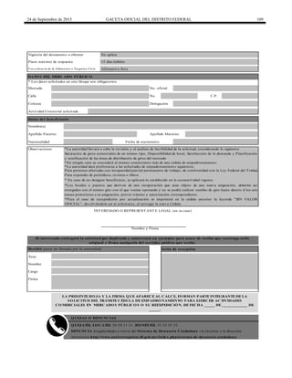 24 de Septiembre de 2015 GACETA OFICIAL DEL DISTRITO FEDERAL 109
Calle No. C.P.
Apellido Paterno Apellido Materno
Nacionalidad Fecha de nacimiento
Plazo máximo de respuesta 15 días hábiles
* Los datos solicitados en este bloque son obligatorios.
Vigencia del documento a obtener No aplica
DATOS DEL MERCADO PÚBLICO
QUEJATEL LOCATEL 56 58 11 11, HONESTEL 55 33 55 33.
Recibió (para ser llenado por la autoridad) Sello de recepción
Área
Nombre
Cargo
Firma
El interesado entregará la solicitud por duplicado y conservará un ejemplar para acuse de recibo que contenga sello
original y firma autógrafa del servidor público que recibe.
QUEJAS O DENUNCIAS
Observaciones
INTERESADO O REPRESENTANTE LEGAL (en su caso)
Nombre y Firma
*En ningún caso se concederá al mismo comerciante más de una cédula de empadronamiento
*La autoridad llevará a cabo la revisión y el análisis de factibilidad de la solicitud, considerando lo siguiente:
Saturación de giros comerciales de un mismo tipo, Disponibilidad de local, Satisfacción de la demanda y Planificación
y zonificación de las áreas de distribución de giros del mercado
*La autoridad dará preferencia a las solicitudes de empadronamiento siguientes:
Para personas afectadas con incapacidad parcial permanente de trabajo, de conformidad con la Ley Federal del Trabajo
Para expendio de periódicos, revistas o libros
* En caso de no designar beneficiario, se aplicará lo establecido en la normatividad vigente.
*Los locales o puestos que deriven de una recuperación que sean objeto de una nueva asignación, deberán ser
otorgados con el mismo giro con el que venían operando y no se podrá realizar cambio de giro hasta dentro d los seis
meses posteriores a su asignación, previo trámite y autorización correspondiente.
*Para el caso de reexpedición por actualización se imprimirá en la cédula anterior la leyenda "SIN VALOR
OFICIAL", devolviéndola así al solicitante, al entregar la nueva Cédula.
Afirmativa ficta
Mercado No. oficial
Datos del beneficiario
Nombre(s)
LA PRESENTE HOJA Y LA FIRMA QUE APARECE AL CALCE, FORMAN PARTE INTEGRANTE DE LA
SOLICITUD DEL TRÁMITE CÉDULA DE EMPADRONAMIENTO PARA EJERCER ACTIVIDADES
COMERCIALES EN MERCADOS PÚBLICOS O SU REEXPEDICIÓN, DE FECHA _____ DE ____________ DE
_____.
DENUNCIA irregularidades a través del Sistema de Denuncia Ciudadana vía Internet a la dirección
electrónica http://www.anticorrupcion.df.gob.mx/index.php/sistema-de-denuncia-ciudadana
Colonia Delegación
Actividad Comercial solicitada
P ro cedencia de la Afirmativa o Negativa Ficta
 