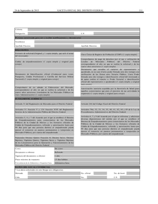 24 de Septiembre de 2015 GACETA OFICIAL DEL DISTRITO FEDERAL 111
Persona autorizada para oír y recibir notificaciones y documentos
Calle No. C.P.
Colonia
DATO S DEL LO CAL CO MERCIAL
Formato de solicitud (Original y 1 copia simple, que será el acuse
del interesado)
Documento que acredita el carácter de representante o
apoderado, en su caso (Carta poder firmada ante dos testigos con
ratificación de las firmas ante Notario Público, Carta Poder
firmada ante dos testigos e identificación oficial del interesado y
de quien realiza el trámite o Poder Notarial e identificación
oficial del representante o apoderado) (1 copia simple y original
para cotejo)
Documento de Identificación oficial (Credencial para votar,
Pasaporte, Cédula Profesional o Cartilla del Servicio Militar
Nacional) (1 copia simple y original para cotejo)
Cédula de empadronamiento (1 copia simple y original para
cotejo)
Refrendo
Delegación
REQ UISITO S
FUNDAMENTO JURÍDICO
Apellido Materno
Comprobante de no adeudo al Fideicomiso del Mercado,
correspondiente al año en que se realiza la solicitud y de los
cuatro años anteriores (tratándose de los Mercados Públicos en
Auto Administración) (1 copia simple)
C.P.
Nombre(s)
Artículo 31 del Reglamento de Mercados para el Distrito Federal
Apellido Paterno
Autorización sanitaria expedida por la Secretaría de Salud (para
aquellos comerciantes que para el ejercicio de sus actividades la
requieran) (1 copia simple y original para cotejo)
Artículos 51 fracción V y 124 fracción XVII del Reglamento
Interior de la Administración Pública del Distrito Federal
Artículos 7bis, 32, 33, 34, 35, 40, 41, 42, 44 y 49 de la Ley de
Procedimiento Administrativo del Distrito Federal
1 año
Costo: Sin costo
Comprobantes de pago de derechos por el uso y utilización de
Locales de Mercados Públicos del Distrito Federal
correspondiente al año en que se realiza la solicitud y de los
cuatro años anteriores (1 copia simple)
Clave Única de Registro de Población (CURP) (1 copia simple)
Artículo 264 del Código Fiscal del Distrito Federal
Documento a obtener
Artículos 6, 7 y 9 del Acuerdo por el que se reforman y adicionan
diversas disposiciones del similar por el que se establece el
Sistema de Empadronamiento para comerciantes de los Mercados
Públicos de la Ciudad de México y los formatos oficiales de
Cédula de Empadronamiento, refrendo y autorización hasta por
90 días para que una persona distinta al empadronado pueda
ejercer el comercio en puestos permanentes o temporales en
Mercados Públicos, por cuenta del empadronado
Artículos 5, 6 y 7 del Acuerdo por el que se establece el Sistema
de Empadronamiento para comerciantes de los Mercados
Públicos de la Ciudad de México y los formatos oficiales de
Cédula de Empadronamiento, refrendo y autorización hasta por
90 días para que una persona distinta al empadronado pueda
ejercer el comercio en puestos permanentes o temporales en
Mercados Públicos, por cuenta del empadronado
Numerales Décimo Quinto Fracción II, Décimo Sexto, Décimo
Séptimo, Vigésimo Quinto, Vigésimo Sexto y Vigésimo Séptimo
de los Lineamientos para la Operación y Funcionamiento de los
Mercados Públicos del Distrito Federal
* Los datos solicitados en este bloque son obligatorios.
Mercado No. oficial No. de local
P ro cedencia de la Afirmativa o Negativa Ficta Afirmativa ficta
Plazo máximo de respuesta 15 días hábiles
Vigencia del documento a obtener
 