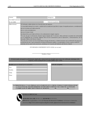 112 GACETA OFICIAL DEL DISTRITO FEDERAL 24 de Septiembre de 2015
DENUNCIA irregularidades a través del Sistema de Denuncia Ciudadana vía Internet a la dirección
electrónica http://www.anticorrupcion.df.gob.mx/index.php/sistema-de-denuncia-ciudadana
*En caso de no contar con los Comprobantes de pago de derechos, se deberá presentar una certificación de pago por
los derechos de uso o aprovechamiento de bienes del dominio público, correspondiente al año en que se realiza la
solicitud y de los cuatro años anteriores, emitida por la Tesorería del Gobierno del Distrito Federal.
*La autoridad realizará la revisión y análisis de las condiciones que dieron origen al empadronamiento, considerando lo siguiente:
Que sea la misma actividad comercial
Que sea el mismo titular
Que desarrolle su actividad conforme a los ordenamientos legales vigentes
Que no exista arrendamiento
QUEJAS O DENUNCIAS
LA PRESENTE HOJA Y LA(S) FIRMA(S) QUE APARECE(N) EN LA MISMA, FORMAN PARTE INTEGRANTE DE
LA SOLICITUD DEL TRÁMITE REFRENDO DE EMPADRONAMIENTO PARA EJERCER ACTIVIDADES
COMERCIALES EN MERCADOS PÚBLICOS, DE FECHA _______ DE _______________ DE ________.
No. de cédula Fecha de expedición
INTERESADO O REPRESENTANTE LEGAL (en su caso)
Nombre y Firma
El interesado entregará la solicitud por duplicado y conservará un ejemplar para acuse de recibo que contenga sello
original y firma autógrafa del servidor público que recibe.
Recibió (para ser llenado por la autoridad) Sello de recepción
Área
Nombre
Cargo
Observaciones
*En caso de que la solicitud de refrendo ingrese después del 31 de enero, dicha solicitud se atenderá de conformidad
con lo establecido por el artículo Vigésimo Sexto de los Lineamientos para la Operación y Funcionamiento de los
Mercados Públicos del Distrito Federal.
QUEJATEL LOCATEL 56 58 11 11, HONESTEL 55 33 55 33.
*El refrendo se debe solicitar en el mes de enero de cada año.
Firma
Colonia Delegación
Actividad Comercial
 