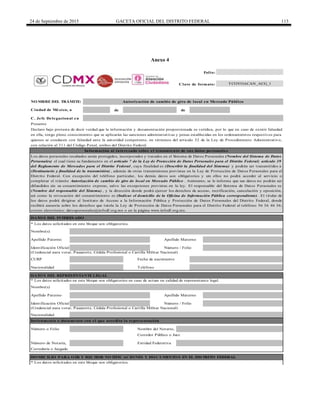 24 de Septiembre de 2015 GACETA OFICIAL DEL DISTRITO FEDERAL 113
Anexo 4
de de
C. Jefe Delegacional en
Nombre(s)
Teléfono
Apellido Paterno
NO MBRE DEL TRÁMITE: Autorización de cambio de giro de local en Mercado Público
Ciudad de México, a
DATO S DEL REPRESENTANTE LEGAL
* Los datos solicitados en este bloque son obligatorios en caso de actuar en calidad de representante legal.
Folio:
Clave de formato:
Número / FolioIdentificación Oficial
CURP Fecha de nacimiento
DATO S DEL INTERESADO
Los datos personales recabados serán protegidos, incorporados y tratados en el Sistema de Datos Personales (Nombre del Sistema de Datos
Personales) el cual tiene su fundamento en el artículo 7 de la Ley de Protección de Datos Personales para el Distrito Federal; artículo 39
del Reglamento de Mercados para el Distrito Federal , cuya finalidad es (Describir la finalidad del Sistema) y podrán ser transmitidos a
(Destinatario y finalidad de la transmisión) , además de otras transmisiones previstas en la Ley de Protección de Datos Personales para el
Distrito Federal. Con excepción del teléfono particular, los demás datos son obligatorios y sin ellos no podrá acceder al servicio o
completar el trámite Autorización de cambio de giro de local en Mercado Público . Asimismo, se le informa que sus datos no podrán ser
difundidos sin su consentimiento expreso, salvo las excepciones previstas en la ley. El responsable del Sistema de Datos Personales es
(Nombre del responsable del Sistema) , y la dirección donde podrá ejercer los derechos de acceso, rectificación, cancelación y oposición,
así como la revocación del consentimiento es (Indicar el domicilio de la Oficina de Información Pública correspondiente) . El titular de
los datos podrá dirigirse al Instituto de Acceso a la Información Pública y Protección de Datos Personales del Distrito Federal, donde
recibirá asesoría sobre los derechos que tutela la Ley de Protección de Datos Personales para el Distrito Federal al teléfono 56 36 46 36;
correo electrónico: datospersonales@infodf.org.mx o en la página www.infodf.org.mx.
Nombre(s)
Presente
Declaro bajo protesta de decir verdad que la información y documentación proporcionada es verídica, por lo que en caso de existir falsedad
en ella, tengo pleno conocimiento que se aplicarán las sanciones administrativas y penas establecidas en los ordenamientos respectivos para
quienes se conducen con falsedad ante la autoridad competente, en términos del artículo 32 de la Ley de Procedimiento Administrativo,
con relación al 311 del Código Penal, ambos del Distrito Federal.
Información al interesado sobre el tratamiento de sus datos personales
Instrumento o documento con el que acredita la representación
Apellido Paterno Apellido Materno
(Credencial para votar, Pasaporte, Cédula Profesional o Cartilla Militar Nacional)
Apellido Materno
Identificación Oficial
(Credencial para votar, Pasaporte, Cédula Profesional o Cartilla Militar Nacional)
Nombre del Notario,
Número / Folio
Entidad Federativa
Nacionalidad
Nacionalidad
TCOYOACAN_ACG_1
* Los datos solicitados en este bloque son obligatorios.
Correduría o Juzgado
DO MICILIO PARA O IR Y RECIBIR NO TIFICACIO NES Y DO CUMENTO S EN EL DISTRITO FEDERAL
* Los datos solicitados en este bloque son obligatorios.
Número o Folio
Número de Notaría,
Corredor Público o Juez
DELEGACIÓN
COYOACÁN
 