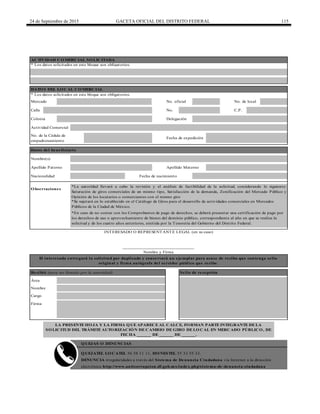 24 de Septiembre de 2015 GACETA OFICIAL DEL DISTRITO FEDERAL 115
Calle No. C.P.
LA PRESENTE HOJA Y LA FIRMA QUE APARECE AL CALCE, FORMAN PARTE INTEGRANTE DE LA
SOLICITUD DEL TRÁMITE AUTORIZACIÓN DE CAMBIO DE GIRO DE LOCAL EN MERCADO PÚBLICO, DE
FECHA ______ DE ______ DE ______.
El interesado entregará la solicitud por duplicado y conservará un ejemplar para acuse de recibo que contenga sello
original y firma autógrafa del servidor público que recibe.
Recibió (para ser llenado por la autoridad) Sello de recepción
Área
QUEJATEL LOCATEL 56 58 11 11, HONESTEL 55 33 55 33.
DENUNCIA irregularidades a través del Sistema de Denuncia Ciudadana vía Internet a la dirección
electrónica http://www.anticorrupcion.df.gob.mx/index.php/sistema-de-denuncia-ciudadana
Mercado No. oficial No. de local
Colonia Delegación
Actividad Comercial
Fecha de nacimiento
*La autoridad llevará a cabo la revisión y el análisis de factibilidad de la solicitud, considerando lo siguiente:
Saturación de giros comerciales de un mismo tipo, Satisfacción de la demanda, Zonificación del Mercado Público y
Opinión de los locatarios o comerciantes con el mismo giro
Nombre
Cargo
Firma
*Se sujetará en lo establecido en el Catálogo de Giros para el desarrollo de actividades comerciales en Mercados
Públicos de la Ciudad de México.
*En caso de no contar con los Comprobantes de pago de derechos, se deberá presentar una certificación de pago por
los derechos de uso o aprovechamiento de bienes del dominio público, correspondiente al año en que se realiza la
solicitud y de los cuatro años anteriores, emitida por la Tesorería del Gobierno del Distrito Federal.
Fecha de expedición
Datos del beneficiario
Nombre(s)
Apellido Paterno Apellido Materno
Nacionalidad
______________________________
Nombre y Firma
ACTIVIDAD COMERCIAL SOLICITADA
DATOS DEL LOCAL COMERCIAL
* Los datos solicitados en este bloque son obligatorios.
INTERESADO O REPRESENTANTE LEGAL (en su caso)
No. de la Cédula de
empadronamiento
QUEJAS O DENUNCIAS
Observaciones
* Los datos solicitados en este bloque son obligatorios.
 