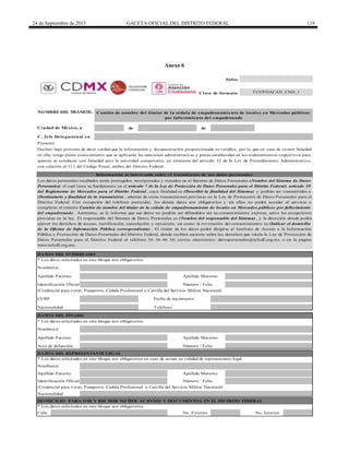 24 de Septiembre de 2015 GACETA OFICIAL DEL DISTRITO FEDERAL 119
Anexo 6
de de
* Los datos solicitados en este bloque son obligatorios.
Calle
Acta de defunción Número / Folio
TeléfonoNacionalidad
DATO S DEL FINADO
Identificación Oficial Número / Folio
Nacionalidad
DATO S DEL REPRESENTANTE LEGAL
* Los datos solicitados en este bloque son obligatorios en caso de actuar en calidad de representante legal
Nombre(s)
Apellido Paterno Apellido Materno
(Credencial para votar, Pasaporte, Cédula Profesional o Cartilla del Servicio Militar Nacional)
Nombre(s)
Apellido Paterno Apellido Materno
NO MBRE DEL TRÁMITE:
Ciudad de México, a
DATO S DEL INTERESADO
Cambio de nombre del titular de la cédula de empadronamiento de locales en Mercados públicos
por fallecimiento del empadronado
TCOYOACAN_CND_1
Apellido Paterno
Nombre(s)
Presente
Declaro bajo protesta de decir verdad que la información y documentación proporcionada es verídica, por lo que en caso de existir falsedad
en ella, tengo pleno conocimiento que se aplicarán las sanciones administrativas y penas establecidas en los ordenamientos respectivos para
quienes se conducen con falsedad ante la autoridad competente, en términos del artículo 32 de la Ley de Procedimiento Administrativo,
con relación al 311 del Código Penal, ambos del Distrito Federal.
Información al interesado sobre el tratamiento de sus datos personales
Apellido Materno
Los datos personales recabados serán protegidos, incorporados y tratados en el Sistema de Datos Personales (Nombre del Sistema de Datos
Personales) el cual tiene su fundamento en el artículo 7 de la Ley de Protección de Datos Personales para el Distrito Federal; artículo 39
del Reglamento de Mercados para el Distrito Federal , cuya finalidad es (Describir la finalidad del Sistema) y podrán ser transmitidos a
(Destinatario y finalidad de la transmisión) , además de otras transmisiones previstas en la Ley de Protección de Datos Personales para el
Distrito Federal. Con excepción del teléfono particular, los demás datos son obligatorios y sin ellos no podrá acceder al servicio o
completar el trámite Cambio de nombre del titular de la cédula de empadronamiento de locales en Mercados públicos por fallecimiento
del empadronado . Asimismo, se le informa que sus datos no podrán ser difundidos sin su consentimiento expreso, salvo las excepciones
previstas en la ley. El responsable del Sistema de Datos Personales es (Nombre del responsable del Sistema) , y la dirección donde podrá
ejercer los derechos de acceso, rectificación, cancelación y oposición, así como la revocación del consentimiento es (Indicar el domicilio
de la Oficina de Información Pública correspondiente) . El titular de los datos podrá dirigirse al Instituto de Acceso a la Información
Pública y Protección de Datos Personales del Distrito Federal, donde recibirá asesoría sobre los derechos que tutela la Ley de Protección de
Datos Personales para el Distrito Federal al teléfono 56 36 46 36; correo electrónico: datospersonales@infodf.org.mx o en la página
www.infodf.org.mx.
CURP Fecha de nacimiento
(Credencial para votar, Pasaporte, Cédula Profesional o Cartilla del Servicio Militar Nacional)
Número / FolioIdentificación Oficial
DO MICILIO PARA O IR Y RECIBIR NO TIFICACIO NES Y DO CUMENTO S EN EL DISTRITO FEDERAL
* Los datos solicitados en este bloque son obligatorios.
No. Exterior No. Interior
C. Jefe Delegacional en
Folio:
Clave de formato:
* Los datos solicitados en este bloque son obligatorios.
DELEGACIÓN
COYOACÁN
 